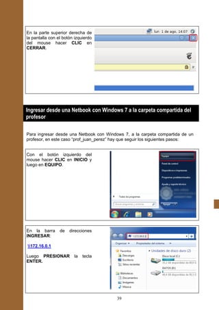 En la parte superior derecha de
la pantalla con el botón izquierdo
del mouse hacer CLIC en
CERRAR.




¿
Ingresar desde una Netbook con Windows 7 a la carpeta compartida del
profesor

Para ingresar desde una Netbook con Windows 7, a la carpeta compartida de un
profesor, en este caso “prof_juan_perez” hay que seguir los siguientes pasos:


Con el botón izquierdo del
mouse hacer CLIC en INICIO y
luego en EQUIPO.




En la barra      de   direcciones
INGRESAR:

172.16.0.1

Luego PRESIONAR         la   tecla
ENTER.




                                         39
 