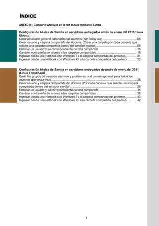 ÍNDICE
ANEXO II – Compartir Archivos en la red escolar mediante Samba

Configuración básica de Samba en servidores entregados antes de enero del 2011(Linux
Ubuntu)
Crear el usuario general para todos los alumnos (por única vez) ......................................... 06
Crear usuario y carpeta compartida del docente. (Crear una carpeta por cada docente que
solicite una carpeta compartida dentro del servidor escolar) ................................................. 08
Eliminar un usuario y su correspondiente carpeta compartida .............................................. 15
Cambiar contraseña de acceso a las carpetas compartidas ................................................. 18
Ingresar desde una Netbook con Windows 7 a la carpeta compartida del profesor .............. 21
Ingresar desde una Netbook con Windows XP a la carpeta compartida del profesor ........... 22


Configuración básica de Samba en servidores entregados después de enero del 2011
(Linux Topschool)
Crear los grupos de usuarios alumnos y profesores, y el usuario general para todos los
alumnos (por única vez)......................................................................................................... 25
Crear usuario y carpeta compartida del docente (Por cada docente que solicite una carpeta
compartida dentro del servidor escolar) ................................................................................. 29
Eliminar un usuario y su correspondiente carpeta compartida .............................................. 35
Cambiar contraseña de acceso a las carpetas compartidas ................................................ 38
Ingresar desde una Netbook con Windows 7 a la carpeta compartida del profesor .............. 40
Ingresar desde una Netbook con Windows XP a la carpeta compartida del profesor ......... 42




                                                                       4
 