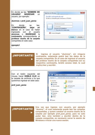 En donde se lee “NOMBRE DE
USUARIO”        INGRESAR un
usuario, por ejemplo:

alumnos o prof_juan_perez

En      donde       se      lee,
“CONTRASEÑA”,        dejar   en
blanco en el caso de haber
ingresado   con     el   usuario
alumnos o INGRESAR la
contraseña correspondiente al
profesor dueño de la carpeta
compartida en este caso:

ejemplo1



                           Si    ingresa el usuario “alumnos”, sin ninguna
 ¡IMPORTANTE!              contraseña, solamente podrá leer los datos de la
           ►               carpeta compartida. En el caso de ingresar el usuario
                           del profesor dueño de la carpeta compartida con su
                           respectiva contraseña, tendrá acceso total, lo cual
                           implica leer y escribir.



Con el botón izquierdo del
mouse, hacer DOBLE CLIC en
la carpeta de archivos a la que
queremos ingresar en este caso:

prof_juan_perez




                           Una vez que ingresa con usuario, por ejemplo
¡IMPORTANTE!               “alumno”, el cual solamente puede leer las carpetas
                           compartidas, y quiere cambiar al usuario dueño de la
          ►                carpeta por ejemplo prof_juan_perez, para no solo
                           poder leer, sino también y escribir dentro de la
                           carpeta compartida, es necesario cerrar la sesión de
                           Windows e iniciar una nueva sesión.



                                           40
 