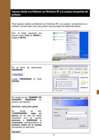Ingresar desde una Netbook con Windows XP a la carpeta compartida del
profesor


Para ingresar desde una Netbook con Windows XP, a la carpeta compartida de un
profesor, en este caso “prof_juan_perez” hay que seguir los siguientes pasos:


Con el botón izquierdo del
mouse hacer CLIC en INICIO y
luego en MI PC.




En la barra     de   direcciones
INGRESAR:

172.16.0.1

Luego PRESIONAR         la   tecla
ENTER.




En donde se lee “NOMBRE DE
USUARIO”        INGRESAR un
usuario, por ejemplo:

alumnos o prof_juan_perez

En      donde        se      lee,
“CONTRASEÑA”,        dejar    en
blanco en el caso de haber
ingresado    con    el    usuario
alumnos o INGRESAR la
contraseña correspondiente al
profesor dueño de la carpeta
compartida, en este caso:

ejemplo1
                                         41
 