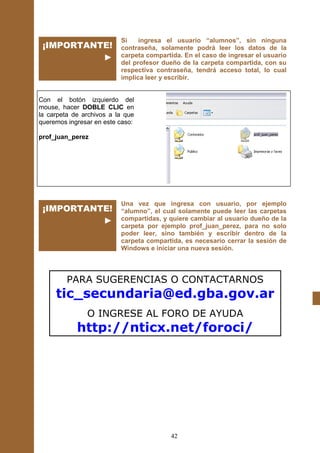 Si    ingresa el usuario “alumnos”, sin ninguna
 ¡IMPORTANTE!             contraseña, solamente podrá leer los datos de la
           ►              carpeta compartida. En el caso de ingresar el usuario
                          del profesor dueño de la carpeta compartida, con su
                          respectiva contraseña, tendrá acceso total, lo cual
                          implica leer y escribir.


Con el botón izquierdo del
mouse, hacer DOBLE CLIC en
la carpeta de archivos a la que
queremos ingresar en este caso:

prof_juan_perez




                          Una vez que ingresa con usuario, por ejemplo
 ¡IMPORTANTE!             “alumno”, el cual solamente puede leer las carpetas
           ►              compartidas, y quiere cambiar al usuario dueño de la
                          carpeta por ejemplo prof_juan_perez, para no solo
                          poder leer, sino también y escribir dentro de la
                          carpeta compartida, es necesario cerrar la sesión de
                          Windows e iniciar una nueva sesión.




         PARA SUGERENCIAS O CONTACTARNOS
     tic_secundaria@ed.gba.gov.ar
               O INGRESE AL FORO DE AYUDA
            http://nticx.net/foroci/




                                         42
 