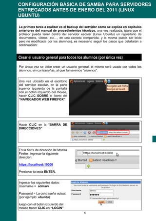 CONFIGURACIÓN BÁSICA DE SAMBA PARA SERVIDORES
ENTREGADOS ANTES DE ENERO DEL 2011 (LINUX
UBUNTU)

La primera tarea a realizar es el backup del servidor como se explica en capítulos
anteriores del manual de procedimientos técnicos, una vez realizada, (para que el
profesor pueda tener dentro del servidor escolar (Linux Ubuntu) un repositorio de
documentos, videos, etc…, en una carpeta compartida, y la misma pueda ser leída
pero no modificada por los alumnos), es necesario seguir los pasos que detallarán a
continuación:



Crear el usuario general para todos los alumnos (por única vez)

Por única vez se debe crear un usuario general, el mismo será usado por todos los
alumnos, sin contraseñas, al que llamaremos “alumnos”.


Una vez ubicado en el escritorio
del servidor escolar, en la parte
superior izquierda de la pantalla
con el botón izquierdo del mouse,
hacer CLIC SOBRE el ícono del
“NAVEGADOR WEB FIREFOX”




Hacer CLIC en la “BARRA DE
DIRECCIONES”




En la barra de dirección de Mozilla
Firefox ingresar la siguiente
dirección:

https://localhost:10000

Presionar la tecla ENTER.


Ingresar los siguientes datos:
Username = admsrv

Password = La contraseña actual,
(por ejemplo: ubuntu)

luego con el botón izquierdo del
mouse hacer CLIC en “LOGIN”
                                            6
 