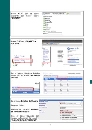 Hacer CLIC con el        botón
izquierdo del mouse      sobre
“SISTEMA”




Hacer CLIC en “USUARIOS Y
GRUPOS”




En la solapa Usuarios Locales
hacer clic en Crear un nuevo
usuario.




En el menú Detalles de Usuario

Ingresar datos:

Nombre de Usuario: alumnos
en letras minúsculas

Con el botón izquierdo del
mouse seleccionar la opción:
“NO SE PIDE CONTRASEÑA”

                                 7
 