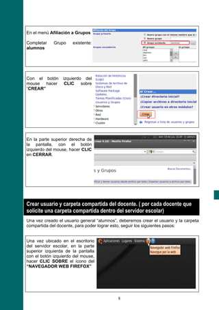 En el menú Afiliación a Grupos

Completar    Grupo    existente:
alumnos




Con el botón     izquierdo del
mouse hacer       CLIC sobre
“CREAR”




En la parte superior derecha de
la pantalla, con el botón
izquierdo del mouse, hacer CLIC
en CERRAR.




Crear usuario y carpeta compartida del docente. ( por cada docente que
solicite una carpeta compartida dentro del servidor escolar)
Una vez creado el usuario general “alumnos”, deberemos crear el usuario y la carpeta
compartida del docente, para poder lograr esto, seguir los siguientes pasos:


Una vez ubicado en el escritorio
del servidor escolar, en la parte
superior izquierda de la pantalla
con el botón izquierdo del mouse,
hacer CLIC SOBRE el ícono del
“NAVEGADOR WEB FIREFOX”




                                            8
 