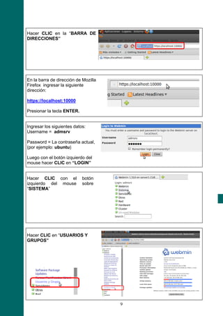 Hacer CLIC en la “BARRA DE
DIRECCIONES”




En la barra de dirección de Mozilla
Firefox ingresar la siguiente
dirección:

https://localhost:10000

Presionar la tecla ENTER.


Ingresar los siguientes datos:
Username = admsrv

Password = La contraseña actual,
(por ejemplo: ubuntu)

Luego con el botón izquierdo del
mouse hacer CLIC en “LOGIN”


Hacer CLIC con el           botón
izquierdo del mouse         sobre
“SISTEMA”




Hacer CLIC en “USUARIOS Y
GRUPOS”




                                      9
 