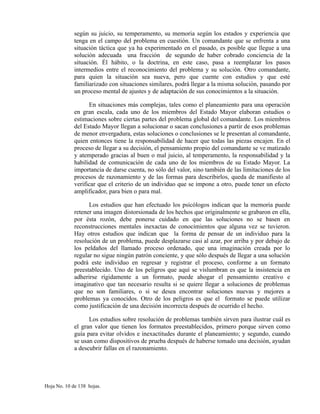 según su juicio, su temperamento, su memoria según los estados y experiencia que
tenga en el campo del problema en cuestión. Un comandante que se enfrenta a una
situación táctica que ya ha experimentado en el pasado, es posible que llegue a una
solución adecuada una fracción de segundo de haber cobrado conciencia de la
situación. Él hábito, o la doctrina, en este caso, pasa a reemplazar los pasos
intermedios entre el reconocimiento del problema y su solución. Otro comandante,
para quien la situación sea nueva, pero que cuente con estudios y que esté
familiarizado con situaciones similares, podrá llegar a la misma solución, pasando por
un proceso mental de ajustes y de adaptación de sus conocimientos a la situación.
En situaciones más complejas, tales como el planeamiento para una operación
en gran escala, cada uno de los miembros del Estado Mayor elaboran estudios o
estimaciones sobre ciertas partes del problema global del comandante. Los miembros
del Estado Mayor llegan a solucionar o sacan conclusiones a partir de esos problemas
de menor envergadura, estas soluciones o conclusiones se le presentan al comandante,
quien entonces tiene la responsabilidad de hacer que todas las piezas encajen. En el
proceso de llegar a su decisión, el pensamiento propio del comandante se ve matizado
y atemperado gracias al buen o mal juicio, al temperamento, la responsabilidad y la
habilidad de comunicación de cada uno de los miembros de su Estado Mayor. La
importancia de darse cuenta, no sólo del valor, sino también de las limitaciones de los
procesos de razonamiento y de las formas para describirlos, queda de manifiesto al
verificar que el criterio de un individuo que se impone a otro, puede tener un efecto
amplificador, para bien o para mal.
Los estudios que han efectuado los psicólogos indican que la memoria puede
retener una imagen distorsionada de los hechos que originalmente se grabaron en ella,
por ésta rozón, debe ponerse cuidado en que las soluciones no se basen en
reconstrucciones mentales inexactas de conocimientos que alguna vez se tuvieron.
Hay otros estudios que indican que la forma de pensar de un individuo para la
resolución de un problema, puede desplazarse casi al azar, por arriba y por debajo de
los peldaños del llamado proceso ordenado, que una imaginación creada por lo
regular no sigue ningún patrón conciente, y que sólo después de llegar a una solución
podrá este individuo en regresar y registrar el proceso, conforme a un formato
preestablecido. Uno de los peligros que aquí se vislumbran es que la insistencia en
adherirse rígidamente a un formato, puede ahogar el pensamiento creativo e
imaginativo que tan necesario resulta si se quiere llegar a soluciones de problemas
que no son familiares, o si se desea encontrar soluciones nuevas y mejores a
problemas ya conocidos. Otro de los peligros es que el formato se puede utilizar
como justificación de una decisión incorrecta después de ocurrido el hecho.
Los estudios sobre resolución de problemas también sirven para ilustrar cuál es
el gran valor que tienen los formatos preestablecidos, primero porque sirven como
guía para evitar olvidos e inexactitudes durante el planeamiento; y segundo, cuando
se usan como dispositivos de prueba después de haberse tomado una decisión, ayudan
a descubrir fallas en el razonamiento.
Hoja No. 10 de 138 hojas.
 