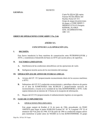 SECRETO
EJEMPLO:
Copia No XX de XX copias.
Fuerzas Navales Blanco del
Pacífico Norte GT 19-1
Grupo de ataque de portaviones
de ataque y COMCARDIV 5
MIDWAY (CVA 41) Insignia.
KODIAK, ALASKA
GFH: 301200MAYO1966.
ABC 123.
ORDEN DE OPERACIONES COMCARDIV 5 No. 2-66
ANEXO “A“.
CONCEPTO DE LA (S) OPERACIÓN (ES).
I. DECISIÓN:
Esta fuerza interdecirá la línea marítima de comunicación entre PETROPAVLOVSK y
ATTU, y neutralizara el desarrollo de bases en ATTU por acción aérea y de superficie.
II. FACTORES LIMITATIVOS.
A. Interferencia de las condiciones atmosféricas con las operaciones de vuelo.
B. Inteligencia incierta acerca de los movimientos del enemigo.
III. OPERACIÓN (ES) DE APOYO DE FUERZAS AMIGAS.
A. Aviones del GT. 19.3 proporcionarán reconocimiento diario de los accesos marítimos
a ATTU.
B. Submarinos del GT.19.2 conducirán reconocimiento y patrullajes ofensivos de guerra
en el área de KAMCHATKA Islas KURILES y proporcionarán servicios de
reconocimiento y rescate en la vecindad de las Islas KOMNDORSKI y ATTU. Cabe
esperar demora de un máximo de 12 horas en la recepción de información.
C. Buques del GT.19.4 proporcionarán el reabastecimiento logístico en navegación.
IV. FASES DE CUMPLIMIENTO.
A. OPERACIONES PRELIMINARES.
Este grupo zarpará de Kodiak el 16 de junio de 1966, procediendo vía PASO
AMUKTA para llegar al punto HARLEM (Latitud 56° 30´ N, Longitud 170° E) al
amanecer del 9 de junio de 1966. El 9 de junio de 1966 se conducirán ataques aéreos
para neutralizar el poder aéreo de NEGRO en la Isla KOMANDORSKI. El grupo
Hoja No. 103 de 138 hojas.
 
