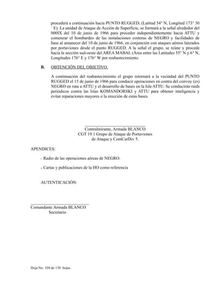 procederá a continuación hacia PUNTO RUGGED, (Latitud 54° N, Longitud 173° 30
´ E). La unidad de Ataque de Acción de Superficie, se formará a la señal alrededor del
000IX del 10 de junio de 1966 para proceder independientemente hacia ATTU y
comenzar el bombardeo de las instalaciones costeras de NEGRO y facilidades de
base al amanecer del 10 de junio de 1966, en conjunción con ataques aéreos lanzados
por portaviones desde el punto RUGGED. A la señal el grupo, se reúne y procede
hacia la sección sud-oeste del AREA MABAL (Área entre las Latitudes 55° N y 6° N,
Longitudes 176° E y 176° W por reabastecimiento.
B. OBTENCIÓN DEL OBJETIVO.
A continuación del reabastecimiento el grupo retornará a la vecindad del PUNTO
RUGGED el 15 de junio de 1966 para conducir operaciones en contra del convoy (es)
NEGRO en ruta a ATTU y el desarrollo de bases en la Isla ATTU. Se conducirán raids
periódicos contra las Islas KOMANDORSKI y ATTU para obtener inteligencia y
evitar reparaciones mayores o la erección de estas bases.
____________________________
Contralmirante, Armada BLANCO
CGT 19.1 Grupo de Ataque de Portaviones
de Ataque y ComCarDiv 5.
APENDICES:
I. Radio de las operaciones aéreas de NEGRO.
II. Cartas y publicaciones de la HO como referencia
AUTENTICACIÓN:
___________________________
Comandante Armada BLANCO
Secretario
Hoja No. 104 de 138 hojas.
 