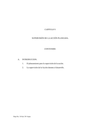 CAPITULO V
SUPERVISIÓN DE LAACCIÓN PLANEADA.
CONTENIDO.
A. INTRODUCCION.
1. El planeamiento para la supervisión de la acción.
2. La supervisión de la Acción durante el desarrollo.
Hoja No. 110 de 138 hojas.
 