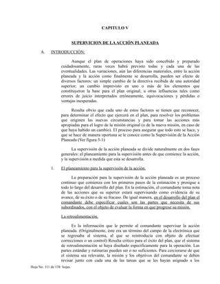 CAPITULO V
SUPERVICION DE LAACCIÓN PLANEADA
A. INTRODUCCIÓN:
Aunque el plan de operaciones haya sido concebido y preparado
cuidadosamente, raras veces habrá previsto todas y cada una de las
eventualidades. Las variaciones, aún las diferencias materiales, entre la acción
planeada y la acción como finalmente se desarrolla, pueden ser efecto de
diversos factores: un simple cambio de la directiva recibida de una autoridad
superior; un cambio imprevisto en uno o más de los elementos que
constituyeron la base para el plan original; u otras influencias tales como
errores de juicio interpretados erróneamente, equivocaciones y pérdidas o
ventajas inesperadas.
Resulta obvio que cada uno de estos factores se tienen que reconocer,
para determinar el efecto que ejercerá en el plan, para resolver los problemas
que originen las nuevas circunstancias y para tomar las acciones más
apropiadas para el logro de la misión original (o de la nueva misión, en caso de
que haya habido un cambio). El proceso para asegurar que todo esto se hace, y
que se hace de manera oportuna se le conoce como la Supervisión de la Acción
Planeada (Ver figura 5-1)
La supervisión de la acción planeada se divide naturalmente en dos fases
generales: el planeamiento para la supervisión antes de que comience la acción,
y la supervisión a medida que esta se desarrolla.
1. El planeamiento para la supervisión de la acción.
La preparación para la supervisión de la acción planeada es un proceso
continuo que comienza con los primeros pasos de la estimación y prosigue a
todo lo largo del desarrollo del plan. En la estimación, el comandante toma nota
de las acciones que su superior estará supervisando como evidencia de su
avance, de su éxito o de su fracaso. De igual manera, en el desarrollo del plan el
comandante debe especificar cuales son las partes que necesita de sus
subordinados, con el objeto de evaluar la forma en que progrese su misión.
La retroalimentación.
Es la información que le permite al comandante supervisar la acción
planeada. (Originalmente, éste era un término del campo de la electrónica que
se regresaba al sistema, al que se reintroducía con objeto de efectuar
correcciones o un control) Resulta critico para el éxito del plan, que el sistema
de retroalimentación se haya diseñado específicamente para la operación. Las
partes estándar y rutinarias pueden ser o no suficientes. Para cerciorarse de que
el sistema sea relevante, la misión y los objetivos del comandante se deben
revisar junto con cada una de las tareas que se les hayan asignado a los
Hoja No. 111 de 138 hojas.
 
