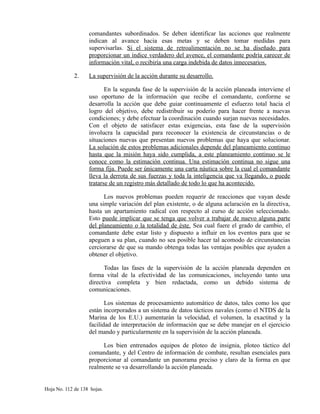 comandantes subordinados. Se deben identificar las acciones que realmente
indican al avance hacia esas metas y se deben tomar medidas para
supervisarlas. Si el sistema de retroalimentación no se ha diseñado para
proporcionar un índice verdadero del avence, el comandante podría carecer de
información vital, o recibiría una carga indebida de datos innecesarios.
2. La supervisión de la acción durante su desarrollo.
En la segunda fase de la supervisión de la acción planeada interviene el
uso oportuno de la información que recibe el comandante, conforme se
desarrolla la acción que debe guiar continuamente el esfuerzo total hacia el
logro del objetivo, debe redistribuir su poderío para hacer frente a nuevas
condiciones; y debe efectuar la coordinación cuando surjan nuevas necesidades.
Con el objeto de satisfacer estas exigencias, esta fase de la supervisión
involucra la capacidad para reconocer la existencia de circunstancias o de
situaciones nuevas que presentan nuevos problemas que haya que solucionar.
La solución de estos problemas adicionales depende del planeamiento continuo
hasta que la misión haya sido cumplida, a este planeamiento continuo se le
conoce como la estimación continua. Una estimación continua no sigue una
forma fija. Puede ser únicamente una carta náutica sobre la cual el comandante
lleva la derrota de sus fuerzas y toda la inteligencia que va llegando, o puede
tratarse de un registro más detallado de todo lo que ha acontecido.
Los nuevos problemas pueden requerir de reacciones que vayan desde
una simple variación del plan existente, o de alguna aclaración en la directiva,
hasta un apartamiento radical con respecto al curso de acción seleccionado.
Esto puede implicar que se tenga que volver a trabajar de nuevo alguna parte
del planeamiento o la totalidad de éste. Sea cual fuere el grado de cambio, el
comandante debe estar listo y dispuesto a influir en los eventos para que se
apeguen a su plan, cuando no sea posible hacer tal acomodo de circunstancias
cerciorarse de que su mando obtenga todas las ventajas posibles que ayuden a
obtener el objetivo.
Todas las fases de la supervisión de la acción planeada dependen en
forma vital de la efectividad de las comunicaciones, incluyendo tanto una
directiva completa y bien redactada, como un debido sistema de
comunicaciones.
Los sistemas de procesamiento automático de datos, tales como los que
están incorporados a un sistema de datos tácticos navales (como el NTDS de la
Marina de los E.U.) aumentarán la velocidad, el volumen, la exactitud y la
facilidad de interpretación de información que se debe manejar en el ejercicio
del mando y particularmente en la supervisión de la acción planeada.
Los bien entrenados equipos de ploteo de insignia, ploteo táctico del
comandante, y del Centro de información de combate, resultan esenciales para
proporcionar al comandante un panorama preciso y claro de la forma en que
realmente se va desarrollando la acción planeada.
Hoja No. 112 de 138 hojas.
 