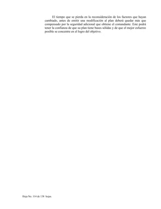 El tiempo que se pierda en la reconsideración de los factores que hayan
cambiado, antes de emitir una modificación al plan deberá quedar más que
compensado por la seguridad adicional que obtiene el comandante. Este podrá
tener la confianza de que su plan tiene bases sólidas y de que el mejor esfuerzo
posible se concentre en el logro del objetivo.
Hoja No. 114 de 138 hojas.
 