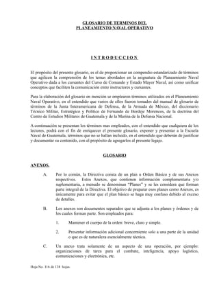 GLOSARIO DE TERMINOS DEL
PLANEAMIENTO NAVAL OPERATIVO
I N T R O D U C C I O N
El propósito del presente glosario, es el de proporcionar un compendio estandarizado de términos
que agilicen la comprensión de los temas abordados en la asignatura de Planeamiento Naval
Operativo dada a los cursantes del Curso de Comando y Estado Mayor Naval, así como unificar
conceptos que faciliten la comunicación entre instructores y cursantes.
Para la elaboración del glosario en mención se emplearon términos utilizados en el Planeamiento
Naval Operativo, en el entendido que varios de ellos fueron tomados del manual de glosario de
términos de la Junta Interamericana de Defensa, de la Armada de México, del diccionario
Técnico Militar, Estratégico y Político de Fernando de Bordeje Morencos, de la doctrina del
Centro de Estudios Militares de Guatemala y de la Marina de la Defensa Nacional.
A continuación se presentan los términos mas empleados, con el entendido que cualquiera de los
lectores, podrá con el fin de enriquecer el presente glosario, exponer y presentar a la Escuela
Naval de Guatemala, términos que no se hallan incluido, en el entendido que deberán de justificar
y documentar su contenido, con el propósito de agregarlos al presente legajo.
GLOSARIO
ANEXOS.
A. Por lo común, la Directiva consta de un plan u Orden Básico y de sus Anexos
respectivos. Estos Anexos, que contienen información complementaria y/o
suplementaria, a menudo se denominan “Planes” y se les considera que forman
parte integral de la Directiva. El objetivo de preparar esos planes como Anexos, es
únicamente para evitar que el plan básico se haga muy confuso debido al exceso
de detalles.
B. Los anexos son documentos separados que se adjunta a los planes y órdenes y de
los cuales forman parte. Son empleados para:
1. Mantener el cuerpo de la orden: breve, claro y simple.
2. Presentar información adicional concerniente solo a una parte de la unidad
o que es de naturaleza esencialmente técnica.
C. Un anexo trata solamente de un aspecto de una operación, por ejemplo:
organizaciones de tarea para el combate, inteligencia, apoyo logístico,
comunicaciones y electrónica, etc.
Hoja No. 116 de 138 hojas.
 