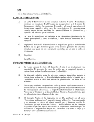 CAP
Es la abreviatura de Curso de Acción Propio.
CARTA DE INSTRUCCIONES:
A. La Carta de Instrucciones es una Directiva en forma de carta. Normalmente
contienen los enunciados de el Concepto de las operaciones y de la misión del
Comandante; establece las relaciones de mando y el área de operaciones; da
instrucciones especiales, tales como los requerimientos de comunicaciones;
también asigna fuerzas; establece las responsabilidades de planeamiento y
específica los informes que se requieran.
B. La Carta de Instrucciones se distribuye a los comandantes principales de las
fuerzas participantes y, como información, a otros mandos interesados en la
operación.
C. El propósito de la Carta de Instrucciones es proporcionar guías de planeamiento.
También se usa para transmitir pautas sobre políticas generales de naturaleza
operativa, que quizá no sea conveniente promulgar en un plan u orden de
operaciones.
D. Sinónimo:
Carta Directiva.
CONCEPTO AMPLIO DE LAS OPERCIONES:
A. Se redacta durante la etapa del desarrollo el plan y es prácticamente una
trascripción del concepto de curso de acción que se seleccionó durante la
estimación de la situación del comandante. (La Decisión).
B. La diferencia principal entre los diversos conceptos desarrollaos durante la
estimación de la situación y el desarrolla del plan, es la precisión. A medida que el
comandante avanza a través del proceso de planeamiento, sus ideas se van
afinando.
C. El concepto amplio de las operaciones revisa y resume aquellos conceptos de la
estimación que se deben trasladar al desarrollo, para dar precisión a la formulación
del curso de acción seleccionado. El propósito de la formulación de este Concepto
Amplio de la Operación es el de dar al Estado Mayor un fundamento firme para
los subsiguientes pasos del desarrollo del plan.
D. El Concepto Amplio de la Operación, no se debe confundir con el anexo
“Concepto de las Operaciones” que se incluye en la Directiva. Este anexo puede,
o no, contener en esencia el mismo material que el Concepto Amplio del
Comandante que aquí se esta describiendo. La diferencia ente los dos conceptos
es que el concepto que aquí se está tratando es simplemente un esfuerzo para dar
información al propio Estado Mayor del Comandante y el anexo se dirige y se
distribuye a los Comandantes subordinados.
Hoja No. 117 de 138 hojas.
 