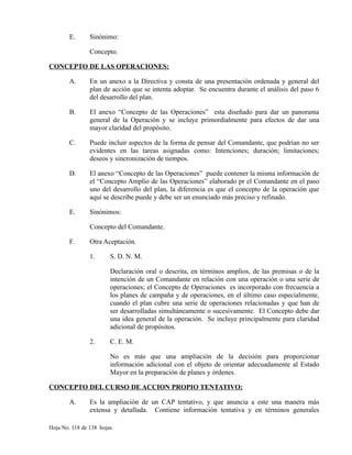 E. Sinónimo:
Concepto.
CONCEPTO DE LAS OPERACIONES:
A. En un anexo a la Directiva y consta de una presentación ordenada y general del
plan de acción que se intenta adoptar. Se encuentra durante el análisis del paso 6
del desarrollo del plan.
B. El anexo “Concepto de las Operaciones” esta diseñado para dar un panorama
general de la Operación y se incluye primordialmente para efectos de dar una
mayor claridad del propósito.
C. Puede incluir aspectos de la forma de pensar del Comandante, que podrían no ser
evidentes en las tareas asignadas como: Intenciones; duración; limitaciones;
deseos y sincronización de tiempos.
D. El anexo “Concepto de las Operaciones” puede contener la misma información de
el “Concepto Amplio de las Operaciones” elaborado pr el Comandante en el paso
uno del desarrollo del plan, la diferencia es que el concepto de la operación que
aquí se describe puede y debe ser un enunciado más preciso y refinado.
E. Sinónimos:
Concepto del Comandante.
F. Otra Aceptación.
1. S. D. N. M.
Declaración oral o descrita, en términos amplios, de las premisas o de la
intención de un Comandante en relación con una operación o una serie de
operaciones; el Concepto de Operaciones es incorporado con frecuencia a
los planes de campaña y de operaciones, en el último caso especialmente,
cuando el plan cubre una serie de operaciones relacionadas y que han de
ser desarrolladas simultáneamente o sucesivamente. El Concepto debe dar
una idea general de la operación. Se incluye principalmente para claridad
adicional de propósitos.
2. C. E. M.
No es más que una ampliación de la decisión para proporcionar
información adicional con el objeto de orientar adecuadamente al Estado
Mayor en la preparación de planes y órdenes.
CONCEPTO DEL CURSO DE ACCION PROPIO TENTATIVO:
A. Es la ampliación de un CAP tentativo, y que anuncia a este una manera más
extensa y detallada. Contiene información tentativa y en términos generales
Hoja No. 118 de 138 hojas.
 