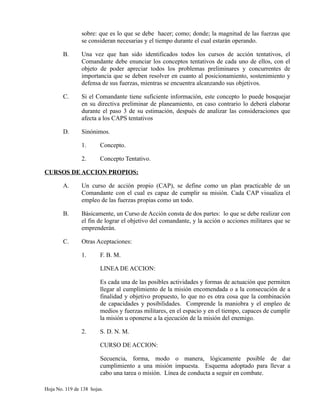 sobre: que es lo que se debe hacer; como; donde; la magnitud de las fuerzas que
se consideran necesarias y el tiempo durante el cual estarán operando.
B. Una vez que han sido identificados todos los cursos de acción tentativos, el
Comandante debe enunciar los conceptos tentativos de cada uno de ellos, con el
objeto de poder apreciar todos los problemas preliminares y concurrentes de
importancia que se deben resolver en cuanto al posicionamiento, sostenimiento y
defensa de sus fuerzas, mientras se encuentra alcanzando sus objetivos.
C. Si el Comandante tiene suficiente información, este concepto lo puede bosquejar
en su directiva preliminar de planeamiento, en caso contrario lo deberá elaborar
durante el paso 3 de su estimación, después de analizar las consideraciones que
afecta a los CAPS tentativos
D. Sinónimos.
1. Concepto.
2. Concepto Tentativo.
CURSOS DE ACCION PROPIOS:
A. Un curso de acción propio (CAP), se define como un plan practicable de un
Comandante con el cual es capaz de cumplir su misión. Cada CAP visualiza el
empleo de las fuerzas propias como un todo.
B. Básicamente, un Curso de Acción consta de dos partes: lo que se debe realizar con
el fin de lograr el objetivo del comandante, y la acción o acciones militares que se
emprenderán.
C. Otras Aceptaciones:
1. F. B. M.
LINEA DE ACCION:
Es cada una de las posibles actividades y formas de actuación que permiten
llegar al cumplimiento de la misión encomendada o a la consecución de a
finalidad y objetivo propuesto, lo que no es otra cosa que la combinación
de capacidades y posibilidades. Comprende la maniobra y el empleo de
medios y fuerzas militares, en el espacio y en el tiempo, capaces de cumplir
la misión u oponerse a la ejecución de la misión del enemigo.
2. S. D. N. M.
CURSO DE ACCION:
Secuencia, forma, modo o manera, lógicamente posible de dar
cumplimiento a una misión impuesta. Esquema adoptado para llevar a
cabo una tarea o misión. Línea de conducta a seguir en combate.
Hoja No. 119 de 138 hojas.
 