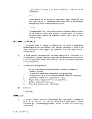 y, por último, la misión y los medios atribuidos a cada uno de los
subordinados.
2. J. I. D.
En una apreciación de la situación, una clara y concisa declaración de la
línea de acción que el Comandante intenta seguir como la más favorable,
para el buen éxito del cumplimiento de su misión.
3. C. E. M.
Es una expresión clara, concisa y lógica de las intenciones del comandante,
con el suficiente detalle para permitir al estado mayor su puesta en
ejecución. Debe contener los elementos: Quién, Qué, Cómo, Cuándo,
Dónde, y Por qué
DESARROLLO DEL PLAN:
A. Es la segunda etapa del proceso de planeamiento, en el que el Comandante
desarrolla y reúne información lo suficiente detallada para indicar la forma en que
llevará a efecto su decisión y aquella que le permitirá la adecuada supervisión de a
acción planeada.
B. Se divide en ocho pasos principales diseñados para ayudar al Comandante en el
refinamiento del concepto amplio de la operación, en la elaboración de la directiva
y en el bosquejo de las normas para controlar a las fuerzas durante la supervisión
de la acción planeada.
C. Los ocho pasos principales son:
1. Revisar la decisión y formular un Concepto amplio de la Operación
2. Establecer hipótesis
3. Determinar las operaciones componentes y de apoyo amigas.
4. Determinar como debe de ser llevada a cabo cada operación componente.
5. Organizar las fuerzas en una organización de tarea.
6. Asignar tareas y preparar instrucciones ampliatorias.
7. Resolver los problemas de mando.
8. Reunir Información para los subordinados
D. Sinónimo:
El Desarrollo.
DIRECTIVA:
A. Es la tercera etapa del proceso de planeamiento. Esta etapa implica la elaboración,
en si, de la Directiva. La Directivo comunica de manera general, aquellas
decisiones que se han tomado previamente durante las etapas de la estimación y
del desarrollo.
Hoja No. 121 de 138 hojas.
 
