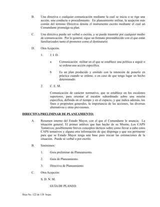 B. Una directiva e cualquier comunicación mediante la cual se inicia o se rige una
acción, una conducta o procedimiento. En planeamiento militar, la acepción más
común del termino Directiva denota el instrumento escrito mediante el cual un
Comandante promulga su plan.
C. Una directiva puede ser verbal o escrita, y se puede trasmitir por cualquier medio
de comunicación. Por lo general, sigue un formato preestablecido con el que están
familiarizados tanto el promotor como el destinatario.
D. Otra Acepción.
1. J. I. D.
a Comunicación militar en el que se establece una política a seguir o
se ordena una acción específica.
b Es un plan producido y emitido con la intención de ponerlo en
práctica cuando se ordene, o en caso de que tenga lugar un hecho
determinado.
2. C. E. M.
Comunicación de carácter normativo, que se establece en los escalones
superiores, para orientar al escalón subordinado sobre una misión
especifica, definida en el tiempo y en el espacio, y que indica además, los
fines o propósitos generales, la importancia de las acciones, las diversas
alternativas y otras previsiones.
DIRECTIVA PRELIMINAR DE PLANEAMIENTO:
A. Resumen interno del Estado Mayor, con el que el Comandante le anuncia; La
situación general; El primer análisis que han hecho de su Misión; Los CAPS
Tentativos; posiblemente breves conceptos tácticos sobre como llevar a cabo estos
CAPS tentativos y alguna otra información de que disponga y que sea pertinente
para que se Estado Mayor tenga una base para iniciar las estimaciones de la
situación. Puede se verbal o por escrito.
B. Sinónimos:
1. Guía preliminar de Planeamiento.
2. Guía de Planeamiento.
3. Directiva de Planeamiento.
C. Otra Acepción:
S. D. N. M.
GUÍA DE PLANEO:
Hoja No. 122 de 138 hojas.
 