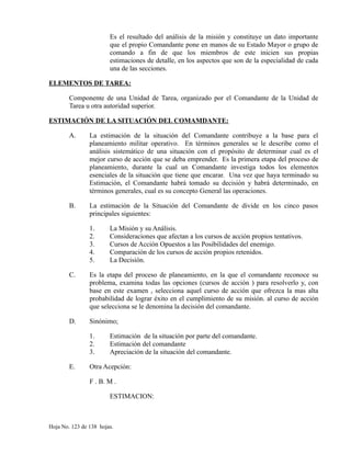 Es el resultado del análisis de la misión y constituye un dato importante
que el propio Comandante pone en manos de su Estado Mayor o grupo de
comando a fin de que los miembros de este inicien sus propias
estimaciones de detalle, en los aspectos que son de la especialidad de cada
una de las secciones.
ELEMENTOS DE TAREA:
Componente de una Unidad de Tarea, organizado por el Comandante de la Unidad de
Tarea u otra autoridad superior.
ESTIMACIÓN DE LA SITUACIÓN DEL COMAMDANTE:
A. La estimación de la situación del Comandante contribuye a la base para el
planeamiento militar operativo. En términos generales se le describe como el
análisis sistemático de una situación con el propósito de determinar cual es el
mejor curso de acción que se deba emprender. Es la primera etapa del proceso de
planeamiento, durante la cual un Comandante investiga todos los elementos
esenciales de la situación que tiene que encarar. Una vez que haya terminado su
Estimación, el Comandante habrá tomado su decisión y habrá determinado, en
términos generales, cual es su concepto General las operaciones.
B. La estimación de la Situación del Comandante de divide en los cinco pasos
principales siguientes:
1. La Misión y su Análisis.
2. Consideraciones que afectan a los cursos de acción propios tentativos.
3. Cursos de Acción Opuestos a las Posibilidades del enemigo.
4. Comparación de los cursos de acción propios retenidos.
5. La Decisión.
C. Es la etapa del proceso de planeamiento, en la que el comandante reconoce su
problema, examina todas las opciones (cursos de acción ) para resolverlo y, con
base en este examen , selecciona aquel curso de acción que ofrezca la mas alta
probabilidad de lograr éxito en el cumplimiento de su misión. al curso de acción
que selecciona se le denomina la decisión del comandante.
D. Sinónimo;
1. Estimación de la situación por parte del comandante.
2. Estimación del comandante
3. Apreciación de la situación del comandante.
E. Otra Acepción:
F . B. M .
ESTIMACION:
Hoja No. 123 de 138 hojas.
 