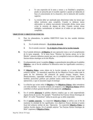 a Es una expresión de la tarea o tareas y su finalidad o propósito,
puede ser prescrita por el escalón superior o puede ser deducida en
base al conocimiento de la situación y de la intención del escalón
superior.
b La misión debe ser analizada para determinar todas las tareas que
deben realizarse para cumplirla. Cuando se deducen tareas
adicionales se redacta nuevamente incluyendo dichas tareas para
evitar la omisión de alguna de ellas. Cuando existen tareas
múltiples, normalmente se indican en el orden en que deben ser
cumplidas.
OBJETIVOS Y OBJETIVOS FISICOS:
A. Para los planeadores, la palabra OBJETIVO tiene los dos sentido distintos
siguientes:
1. En el sentido abstracto: - Es el efecto deseado.
2. En el sentido concreto: - Es el objetivo Físico de la Acción tomada
B. En el sentido abstracto, el Objetivo de una operación viene a ser el cumplimiento
de la tarea asignada. Si la tarea fuese “Destruir las fuerzas aéreas en la Isla
Mocha”, entonces debemos asumir que una vez cumplida la tarea no deben quedar
fuerzas aéreas enemigas en la Isla Mocha.
C. En planeamiento naval, la palabra Físico va generalmente precedida por la palabra
Objetivo con el fin de establecer la diferencia entre los significados concretos y
abstractos.
D. El Objetivo Físico, como objeto de la Acción tomada, es el punto focal del
esfuerzo militar. La naturaleza específica de los Objetivos Físicos cubre toda la
gama de los elementos del potencial de guerra (tropas, buques, bases,
abastecimientos, capacidad industrial, etc.) Los Objetivos Físicos podrán ser,
también, posiciones gráficas que podrían usarse como bases para extender las
operaciones, o que es necesario negar al enemigo.
E. La relación que existe entre el Objetivo y los Objetivos Físicos, debe entenderse
con toda claridad. La acción tomada con respecto a los Objetivos Físicos deberá
contribuir al efecto general deseado en la operación: el Objetivo.
F. En el sentido abstracto la palabra objetivo implica que se esté emprendiendo
alguna forma de acción. Por ejemplo: “Neutralizar las Fuerzas Aéreas Enemigas de
Bolo”. El verbo “Neutralizar” indica la acción que se debe emprender.
G. En el sentido concreto. La expresión Objetivo Físico se utiliza con el fin de
mantener la claridad de los significados. Los objetivos Físicos denotan el punto
focal del esfuerzo militar de una Operación. La expresión Objetivo Físico no
implica Acción alguna. En el ejemplo anterior “las Fuerzas Aéreas Enemigas de
Bolo” expresan el Objetivo Físico.
Hoja No. 126 de 138 hojas.
 