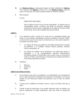 H. Los Objetivos Físicos se determinan después de haber establecido el Objetivo.
Por lo general, cada Objetivo contiene uno o más Objetivos Físicos, contra los
cuales o en dirección a los cuales se deben orientar los esfuerzos militares.
I. Otra Acepción:
F. B. M.
OBJETIVOS MILITARES.
Son los objetivos físicos de las acciones emprendidas. Se definen como la
vulnerabilidad, directa o indirecta, que puede ser alcanzada, indicando
claramente el tipo de acción a emprender en el cuadro de la misión. Dicho
de otro modo, son los focos tangibles del esfuerzo militar.
ORDEN:
A. Es la expresión verbal o escrita de la acción que un comandante dispone que
realice el o los elementos subordinados a quienes va dirigida. El termino “Orden”
es más restrictivo que los otros tipos de comunicación y es de carácter impositivo.
Las órdenes son de dos clases:
1. Las órdenes de rutina que regulan las actividades administrativas normales
en guarnición, y en campaña. Incluyen órdenes generales, boletines,
oficios, memorandos, etc.
2. Las órdenes de combate son las pertinentes a las operaciones tácticas o
estratégicas y a las correspondientes funciones administrativas.
Inicialmente pueden ser distribuidas como un plan, el que se convertirá en
orden en el futuro, al presentarse las situaciones que lo hagan practicable o
en las fechas específicas en el plan.
B. Sinónimos.
1. Directiva.
2. Instructivo
3. Orden.
ORDEN DE OPERACIONES.
A. Es una directiva que emite un comandante a sus subordinados con el propósito de
llevar a cabo la ejecución coordinada de una operación, de inmediato o en el futuro
cercano. Es una orden para conducir una operación y, por lo tanto no contiene
hipótesis.
B. A menos que se establezca lo contrario, entra en vigor en la fecha y hora que se
firma.
C. Cuando un plan de operaciones se ha emitido abarcando todos los detalles, este
plan de operaciones se puede implementar como una orden de operaciones
Hoja No. 127 de 138 hojas.
 