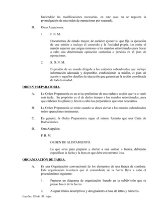 haciéndole las modificaciones necesarias, en este caso no se requiere la
promulgación de una orden de operaciones por separado.
D. Otras Acepciones:
1. F. B. M.
Documentos de estado mayor, de carácter ejecutivo, que fija la ejecución
de una misión e incluye el cometido y la finalidad propia. Lo emite el
mando superior que asigna misiones a los mandos subordinados para llevar
a cabo una determinada operación contenida o prevista en el plan de
operaciones.
2. S. D. N. M.
Expresión de un mando dirigida a las unidades subordinadas que incluye
información adecuada y disponible, estableciendo la misión, el plan de
acción y aquellos detalles de ejecución que garanticen la acción coordinada
de toda la unidad.
ORDEN PREPARATORIA.
A. La Orden Preparatoria es un aviso preliminar de una orden o acción que va a venir
más tarde. Su propósito es el de darles tiempo a los mandos subordinados, para
que elaboren los planes y lleven a cabo los preparativos que sean necesarios.
B. La Orden Preparatoria se emite cuando se desea alertar a los mandos subordinados
sobre operaciones inminentes.
C. En general, la Orden Preparatoria sigue el mismo formato que una Carta de
Instrucciones.
D. Otra Acepción:
F. B. M.
ORDEN DE ALISTAMIENTO.
La que sirve para preparar y alertar a una unidad o fuerza, debiendo
especificar la fecha y la hora en que debe encontrarse lista.
ORGANIZACIÓN DE TAREA.
A. Es una Organización convencional de los elementos de una fuerza de combate.
Esta organización involucra que el comandante de la fuerza lleve a cabo el
procedimiento siguiente:
1. Preparar un diagrama de organización basado en la subdivisión que se
piense hacer de la fuerza.
2. Asignar títulos descriptivos y designadores a base de letras y números.
Hoja No. 128 de 138 hojas.
 