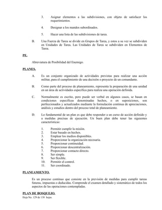 3. Asignar elementos a las subdivisiones, con objeto de satisfacer los
requerimientos.
4. Designar a los mandos subordinados.
5. Hacer una lista de las subdivisiones de tarea.
B. Una Fuerza de Tarea se divide en Grupos de Tarea, y estos a su vez se subdividen
en Unidades de Tarea. Las Unidades de Tarea se subdividen en Elementos de
Tarea.
PE.
Abreviatura de Posibilidad del Enemigo.
PLANES.
A. Es un conjunto organizado de actividades previstas para realizar una acción
militar, para el cumplimiento de una decisión o proyecto de un comandante.
B. Como parte del proceso de planeamiento, representa la preparación de una unidad
en un área de actividades específica para realiza una operación definida.
C. Normalmente es escrito, pero puede ser verbal en algunos casos, se basan en
condiciones específicas denominadas hechos, o en suposiciones, son
perfeccionados y actualizados mediante la formulación continua de apreciaciones,
análisis y estudios dentro del proceso total de planeamiento.
D. Lo fundamental de un plan es que debe responder a un curso de acción definido y
a medidas precisas de ejecución. Un buen plan debe tener las siguientes
características:
1. Permitir cumplir la misión.
2. Estar basado en hechos.
3. Emplear los medios disponibles.
4. Proporcionar la organización necesaria.
5. Proporcionar continuidad.
6. Proporcionar descentralización.
7. Proporcionar contacto directo.
8. Ser simple.
9. Ser flexible.
10. Permitir el control.
11. Ser coordinado.
PLANEAMIENTO.
Es un proceso continuo que consiste en la previsión de medidas para cumplir tareas
futuras, impuestas o deducidas. Comprende el examen detallado y sistemático de todos los
aspectos de las operaciones contempladas.
PLAN DE BOSQUEJO.
Hoja No. 129 de 138 hojas.
 