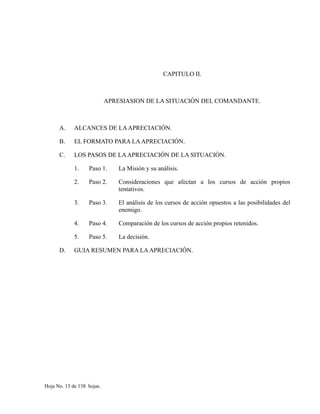 CAPITULO II.
APRESIASION DE LA SITUACIÓN DEL COMANDANTE.
A. ALCANCES DE LAAPRECIACIÓN.
B. EL FORMATO PARA LAAPRECIACIÓN.
C. LOS PASOS DE LAAPRECIACIÓN DE LA SITUACIÓN.
1. Paso 1. La Misión y su análisis.
2. Paso 2. Consideraciones que afectan a los cursos de acción propios
tentativos.
3. Paso 3. El análisis de los cursos de acción opuestos a las posibilidades del
enemigo.
4. Paso 4. Comparación de los cursos de acción propios retenidos.
5. Paso 5. La decisión.
D. GUIA RESUMEN PARA LAAPRECIACIÓN.
Hoja No. 13 de 138 hojas.
 