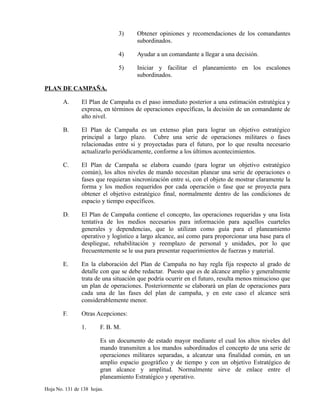 3) Obtener opiniones y recomendaciones de los comandantes
subordinados.
4) Ayudar a un comandante a llegar a una decisión.
5) Iniciar y facilitar el planeamiento en los escalones
subordinados.
PLAN DE CAMPAÑA.
A. El Plan de Campaña es el paso inmediato posterior a una estimación estratégica y
expresa, en términos de operaciones específicas, la decisión de un comandante de
alto nivel.
B. El Plan de Campaña es un extenso plan para lograr un objetivo estratégico
principal a largo plazo. Cubre una serie de operaciones militares o fases
relacionadas entre si y proyectadas para el futuro, por lo que resulta necesario
actualizarlo periódicamente, conforme a los últimos acontecimientos.
C. El Plan de Campaña se elabora cuando (para lograr un objetivo estratégico
común), los altos niveles de mando necesitan planear una serie de operaciones o
fases que requieran sincronización entre si, con el objeto de mostrar claramente la
forma y los medios requeridos por cada operación o fase que se proyecta para
obtener el objetivo estratégico final, normalmente dentro de las condiciones de
espacio y tiempo específicos.
D. El Plan de Campaña contiene el concepto, las operaciones requeridas y una lista
tentativa de los medios necesarios para información para aquellos cuarteles
generales y dependencias, que lo utilizan como guía para el planeamiento
operativo y logístico a largo alcance, así como para proporcionar una base para el
despliegue, rehabilitación y reemplazo de personal y unidades, por lo que
frecuentemente se le usa para presentar requerimientos de fuerzas y material.
E. En la elaboración del Plan de Campaña no hay regla fija respecto al grado de
detalle con que se debe redactar. Puesto que es de alcance amplio y generalmente
trata de una situación que podría ocurrir en el futuro, resulta menos minucioso que
un plan de operaciones. Posteriormente se elaborará un plan de operaciones para
cada una de las fases del plan de campaña, y en este caso el alcance será
considerablemente menor.
F. Otras Acepciones:
1. F. B. M.
Es un documento de estado mayor mediante el cual los altos niveles del
mando transmiten a los mandos subordinados el concepto de una serie de
operaciones militares separadas, a alcanzar una finalidad común, en un
amplio espacio geográfico y de tiempo y con un objetivo Estratégico de
gran alcance y amplitud. Normalmente sirve de enlace entre el
planeamiento Estratégico y operativo.
Hoja No. 131 de 138 hojas.
 