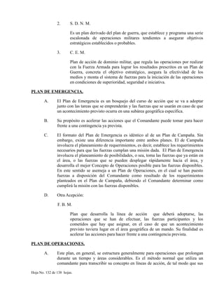 2. S. D. N. M.
Es un plan derivado del plan de guerra, que establece y programa una serie
escalonada de operaciones militares tendientes a asegurar objetivos
estratégicos establecidos o probables.
3. C. E. M.
Plan de acción de dominio militar, que regula las operaciones por realizar
con la Fuerza Armada para lograr los resultados prescritos en un Plan de
Guerra, concreta el objetivo estratégico, asegura la efectividad de los
medios y monta el sistema de fuerzas para la iniciación de las operaciones
en condiciones de superioridad, seguridad e iniciativa.
PLAN DE EMERGENCIA.
A. El Plan de Emergencia es un bosquejo del curso de acción que se va a adoptar
junto con las tareas que se emprenderán y las fuerzas que se usarán en caso de que
un acontecimiento previsto ocurra en una subárea geográfica específica.
B. Su propósito es acelerar las acciones que el Comandante puede tomar para hacer
frente a una contingencia ya prevista.
C. El formato del Plan de Emergencia es idéntico al de un Plan de Campaña. Sin
embargo, existe una diferencia importante entre ambos planes. El de Campaña
involucra el planeamiento de requerimientos, es decir, establece los requerimientos
necesarios para que las fuerzas cumplan una misión dada. El Plan de Emergencia
involucra el planeamiento de posibilidades, o sea, toma las fuerzas que ya están en
el área, o las fuerzas que se pueden desplegar rápidamente hacia el área, y
desarrolla el mejor Concepto de Operaciones posible para las fuerzas disponibles.
En este sentido se asemeja a un Plan de Operaciones, en el cual se han puesto
fuerzas a disposición del Comandante como resultado de los requerimientos
planteados en el Plan de Campaña, debiendo el Comandante determinar como
cumplirá la misión con las fuerzas disponibles.
D. Otra Acepción:
F. B. M.
Plan que desarrolla la línea de acción que deberá adoptarse, las
operaciones que se han de efectuar, las fuerzas participantes y los
cometidos que hay que asignar, en el caso de que un acontecimiento
previsto tuviera lugar en el área geográfica de un mando. Su finalidad es
acelerar las acciones para hacer frente a una contingencia prevista.
PLAN DE OPERACIONES.
A. Este plan, en general, se estructura generalmente para operaciones que prolongan
durante un tiempo y áreas considerables. Es el método normal que utiliza un
comandante para transcribir su concepto en líneas de acción, de tal modo que sus
Hoja No. 132 de 138 hojas.
 