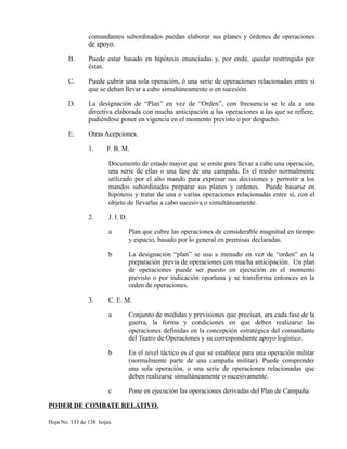 comandantes subordinados puedan elaborar sus planes y órdenes de operaciones
de apoyo.
B. Puede estar basado en hipótesis enunciadas y, por ende, quedar restringido por
éstas.
C. Puede cubrir una sola operación, ó una serie de operaciones relacionadas entre si
que se deban llevar a cabo simultáneamente o en sucesión.
D. La designación de “Plan” en vez de “Orden”, con frecuencia se le da a una
directiva elaborada con mucha anticipación a las operaciones a las que se refiere,
pudiéndose poner en vigencia en el momento previsto o por despacho.
E. Otras Acepciones.
1. F. B. M.
Documento de estado mayor que se emite para llevar a cabo una operación,
una serie de ellas o una fase de una campaña. Es el medio normalmente
utilizado por el alto mando para expresar sus decisiones y permitir a los
mandos subordinados preparar sus planes y ordenes. Puede basarse en
hipótesis y tratar de una o varias operaciones relacionadas entre si, con el
objeto de llevarlas a cabo sucesiva o simultáneamente.
2. J. I. D.
a Plan que cubre las operaciones de considerable magnitud en tiempo
y espacio, basado por lo general en premisas declaradas.
b La designación “plan” se usa a menudo en vez de “orden” en la
preparación previa de operaciones con mucha anticipación. Un plan
de operaciones puede ser puesto en ejecución en el momento
previsto o por indicación oportuna y se transforma entonces en la
orden de operaciones.
3. C. E. M.
a Conjunto de medidas y previsiones que precisan, ara cada fase de la
guerra, la forma y condiciones en que deben realizarse las
operaciones definidas en la concepción estratégica del comandante
del Teatro de Operaciones y su correspondiente apoyo logístico.
b En el nivel táctico es el que se establece para una operación militar
(normalmente parte de una campaña militar). Puede comprender
una sola operación, o una serie de operaciones relacionadas que
deben realizarse simultáneamente o sucesivamente.
c Pone en ejecución las operaciones derivadas del Plan de Campaña.
PODER DE COMBATE RELATIVO.
Hoja No. 133 de 138 hojas.
 