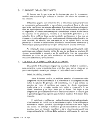 B. EL FORMATO PARA LAAPRECIACIÓN.
El formato para la apreciación de la situación por parte del comandante,
establece una secuencia lógica en la que se considera cada uno de los elementos de
una situación.
El hecho de apegarse a un formato no lleva la intención de restringir el proceso
de razonamiento del comandante, ni sus métodos personales de llevar a cabo una
apreciación y de llegar a una solución adecuada de determinar problemas, ni tampoco
tiene por objeto representar el énfasis o los alcances del proceso mental de resolución
de un problema. El comandante debe ampliar o condensar los alcances de cada una de
las secciones con la apreciación, conforme a sus necesidades particulares y a la
naturaleza de su problema. Cada uno de los detalles que figuren en la lista para ser
tomados en consideración puede tener una importancia distinta según el carácter de
cada operación, por ejemplo, para una operación en las regiones árticas es muy
posible que se requiera de un estudio más detallado de las condiciones atmosféricas y
climatológicas que el que seria necesario para operaciones en las zonas templadas.
No obstante, los cinco pasos principales de la apreciación, por lo general, serán
pertinentes para cualquier situación militar. En caso de que haya que apartarse del
formato preestablecido la naturaleza de la modificación debe ser comprendida
claramente por todos los que estén involucrados, tal como se mencionó en la
utilización de formatos y procedimientos.
C. LOS PASOS DE LAAPRECIACIÓN DE LA SITUACIÓN.
El desarrollo de la estimación requiere de un estudio detallado y sistemático,
para convertirse en una herramienta eficaz y útil. Los pasos que se estaban en los
párrafos subsiguientes, constituyen guías para la elaboración de una estimación.
1. Paso 1: La Misión y su análisis.
Antes de intentar resolver un problema operativo, el comandante debe
comprender concienzudamente cuál es el problema en sí. Esa comprensión debe
incluir la relación del problema del comandante, con el que enfrenta su
superior, así como el problema que encaran los demás comandantes
involucrados en la operación, también debe incluir la comprensión de los
efectos inmediatos y de largo plazo que se desean. Para llegar a esta
comprensión, que se obtienen a través de un estudio a fondo de la situación, por
lo general se requiere de algo más que el examen mecánico de la tarea y de su
propósito.
El grado hasta el cual hay que analizar la misión, ni está predeterminado,
ni es invariable. Es posible que la comprensión completa de la misión pueda
alcanzarse de una sola ojeada en cuyo caso ya no sería necesario hacer ningún
otro análisis. Sin embargo, lo normal es que al comandante le sea necesario
examinar todos los elementos significativos de la situación para adquirir una
comprensión cabal del problema. Debe analizar su misión dentro del marco de
Hoja No. 16 de 138 hojas.
 