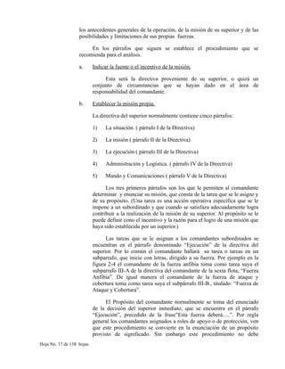 los antecedentes generales de la operación, de la misión de su superior y de las
posibilidades y limitaciones de sus propias fuerzas.
En los párrafos que siguen se establece el procedimiento que se
recomienda para el análisis.
a. Indicar la fuente o el incentivo de la misión.
Esta será la directiva proveniente de su superior, o quizá un
conjunto de circunstancias que se hayan dado en el área de
responsabilidad del comandante.
b. Establecer la misión propia.
La directiva del superior normalmente contiene cinco párrafos:
1) La situación. ( párrafo I de la Directiva)
2) La misión ( párrafo II de la Directiva)
3) La ejecución ( párrafo III de la Directiva)
4) Administración y Logística. ( párrafo IV de la Directiva)
5) Mando y Comunicaciones ( párrafo V de la Directiva)
Los tres primeros párrafos son los que le permiten al comandante
determinar y enunciar su misión, que consta de la tarea que se le asigne y
de su propósito. (Una tarea es una acción operativa específica que se le
impone a un subordinado y que cuando se satisfaza adecuadamente logra
contribuir a la realización de la misión de su superior. Al propósito se le
puede definir cono el incentivo y la razón para el logro de una misión que
haya sido establecida por un superior.)
Las tareas que se le asignan a los comandantes subordinados se
encuentran en el párrafo denominado “Ejecución” de la directiva del
superior. Por lo común el comandante hallará su tarea o tareas en un
subparrafo, que inicie con letras, dirigido a su fuerza. Por ejemplo en la
figura 2-4 el comandante de la fuerza anfibia toma como tarea suya el
subparrafo III-A de la directiva del comandante de la sexta flota, “Fuerza
Anfibia”. De igual manera el comandante de la fuerza de ataque y
cobertura toma como tarea suya el subpárrafo III-B., titulado: “Fuerza de
Ataque y Cobertura”.
El Propósito del comandante normalmente se toma del enunciado
de la decisión del superior inmediato, que se encuentra en el párrafo
“Ejecución”, precedido de la frase”Esta fuerza deberá.....”. Por regla
general los comandantes asignados a roles de apoyo o de protección, ven
que este procedimiento se convierte en la enunciación de un propósito
provisto de significado. Sin embargo este procedimiento no debe
Hoja No. 17 de 138 hojas.
 