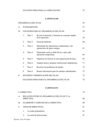 GUIA RESUMIDA PARA LAAPRECIACION. 53
CAPITULO III
DESARROLLO DEL PLAN. 56
A. FUNDAMENTOS. 57
B. LOS PASOS PARA EL DESARROLLO DEL PLAN. 58
1. Paso 1. Revisar la decisión y formular un concepto amplio
de la operación. 59
2. Paso 2. Enunciar hipótesis. 60
3. Paso 3. Determinar las operaciones componentes y las
operaciones de apoyo amigas. 61
4. Paso 4. Determinar como se debe llevar a cabo cada
operación componente. 66
5. Paso 5. Organizar las fuerzas en una organización de tarea. 68
6. Paso 6. Asignar tareas y preparar instrucciones ampliatorias. 71
7. Paso 7. Resolver los problemas de mando. 73
8. Paso 8. Reunir información para los mandos subordinados. 73
C. REVISIÓN Y MODIFICACIÓN DEL PLAN. 75
GUIA RESUMIDA PARA EL DESARROLLO DEL PLAN. 76
CAPITULO IV
LA DIRECTIVA. 79
A. RELACION ENTRE EL DESARROLLO DEL PLAN Y LA
DIRECTIVA. 80
B. ELABORAR Y COMUNICAR LA DIRECTIVA. 80
C. TIPOS DE DIRECTIVAS. 81
1. La orden preparatoria. 81
2. La carta de instrucciones. 81
Hoja No. 2 de 138 hojas.
 