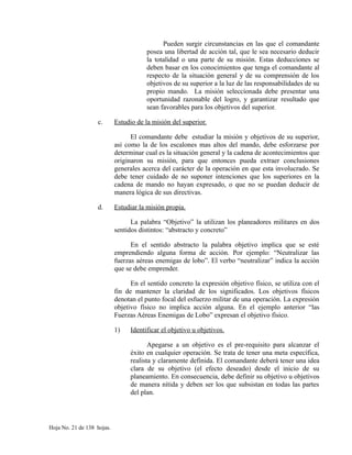 Pueden surgir circunstancias en las que el comandante
posea una libertad de acción tal, que le sea necesario deducir
la totalidad o una parte de su misión. Estas deducciones se
deben basar en los conocimientos que tenga el comandante al
respecto de la situación general y de su comprensión de los
objetivos de su superior a la luz de las responsabilidades de su
propio mando. La misión seleccionada debe presentar una
oportunidad razonable del logro, y garantizar resultado que
sean favorables para los objetivos del superior.
c. Estudio de la misión del superior.
El comandante debe estudiar la misión y objetivos de su superior,
así como la de los escalones mas altos del mando, debe esforzarse por
determinar cual es la situación general y la cadena de acontecimientos que
originaron su misión, para que entonces pueda extraer conclusiones
generales acerca del carácter de la operación en que esta involucrado. Se
debe tener cuidado de no suponer intenciones que los superiores en la
cadena de mando no hayan expresado, o que no se puedan deducir de
manera lógica de sus directivas.
d. Estudiar la misión propia.
La palabra “Objetivo” la utilizan los planeadores militares en dos
sentidos distintos: “abstracto y concreto”
En el sentido abstracto la palabra objetivo implica que se esté
emprendiendo alguna forma de acción. Por ejemplo: “Neutralizar las
fuerzas aéreas enemigas de lobo”. El verbo “neutralizar” indica la acción
que se debe emprender.
En el sentido concreto la expresión objetivo físico, se utiliza con el
fin de mantener la claridad de los significados. Los objetivos físicos
denotan el punto focal del esfuerzo militar de una operación. La expresión
objetivo físico no implica acción alguna. En el ejemplo anterior “las
Fuerzas Aéreas Enemigas de Lobo” expresan el objetivo físico.
1) Identificar el objetivo u objetivos.
Apegarse a un objetivo es el pre-requisito para alcanzar el
éxito en cualquier operación. Se trata de tener una meta específica,
realista y claramente definida. El comandante deberá tener una idea
clara de su objetivo (el efecto deseado) desde el inicio de su
planeamiento. En consecuencia, debe definir su objetivo u objetivos
de manera nítida y deben ser los que subsistan en todas las partes
del plan.
Hoja No. 21 de 138 hojas.
 