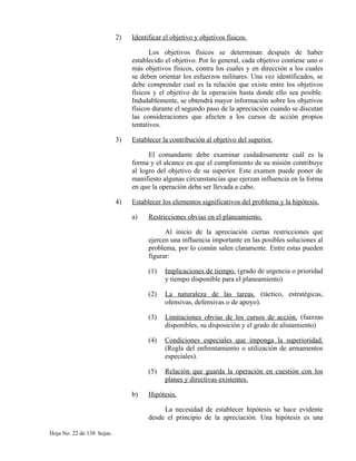 2) Identificar el objetivo y objetivos físicos.
Los objetivos físicos se determinan después de haber
establecido el objetivo. Por lo general, cada objetivo contiene uno o
más objetivos físicos, contra los cuales y en dirección a los cuales
se deben orientar los esfuerzos militares. Una vez identificados, se
debe comprender cual es la relación que existe entre los objetivos
físicos y el objetivo de la operación hasta donde ello sea posible.
Indudablemente, se obtendrá mayor información sobre los objetivos
físicos durante el segundo paso de la apreciación cuando se discutan
las consideraciones que afecten a los cursos de acción propios
tentativos.
3) Establecer la contribución al objetivo del superior.
El comandante debe examinar cuidadosamente cuál es la
forma y el alcance en que el cumplimiento de su misión contribuye
al logro del objetivo de su superior. Este examen puede poner de
manifiesto algunas circunstancias que ejerzan influencia en la forma
en que la operación deba ser llevada a cabo.
4) Establecer los elementos significativos del problema y la hipótesis.
a) Restricciones obvias en el planeamiento.
Al inicio de la apreciación ciertas restricciones que
ejercen una influencia importante en las posibles soluciones al
problema, por lo común salen claramente. Entre estas pueden
figurar:
(1) Implicaciones de tiempo. (grado de urgencia o prioridad
y tiempo disponible para el planeamiento)
(2) La naturaleza de las tareas. (táctico, estratégicas,
ofensivas, defensivas o de apoyo).
(3) Limitaciones obvias de los cursos de acción. (fuerzas
disponibles, su disposición y el grado de alistamiento)
(4) Condiciones especiales que imponga la superioridad.
(Regla del enfrentamiento o utilización de armamentos
especiales).
(5) Relación que guarda la operación en cuestión con los
planes y directivas existentes.
b) Hipótesis.
La necesidad de establecer hipótesis se hace evidente
desde el principio de la apreciación. Una hipótesis es una
Hoja No. 22 de 138 hojas.
 