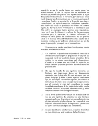 suposición acerca del rumbo futuro que puedan tomar los
acontecimientos, y que se supone que es verdadera en
ausencia de pruebas categóricas. Una hipótesis toma el lugar
de aquella información que es necesaria, pero de la que no se
puede disponer en el momento en que se requiere, para que el
comandante finalice su apreciación y desarrolle sus planes.
Normalmente, las hipótesis expresan condiciones esperadas,
pero sobre las cuales el planeador no cuenta con control
alguno. La hipótesis puede reemplazar a la información que
falta sobre: el enemigo; fuerzas propias sean imperativas,
como en el plan de Okinawa, en el que las fuerzas amigas
necesarias para la operación se estaban enfrentando al
enemigo en otras partes. En consecuencia, no era posible
saber si el éxito de estos enfrentamientos iba a ocurrir en el
momento oportuno y, por ende solo cabria suponer que así iba
a ocurrir, para poder proseguir con el planeamiento.
En resumen se pueden establecer los siguientes puntos
acerca de las hipótesis militares.
(1) Las hipótesis se pueden utilizar cuando se carece de la
información esencial para la preparación de un plan. Su
necesidad puede ser evidente durante el análisis de la
misión, o en etapas posteriores del planeamiento.
Cuando se reconoce una necesidad de hipótesis, se
deben formular y tenerlas presentes durante el resto del
planeamiento.
(2) He aquí la medida de una hipótesis necesaria; las
hipótesis que intervengan deben ser directamente
necesarias para el desarrollo del plan, así como, para los
planes de apoyo, y deben expresar aquellas condiciones
que, de no cumplir tal como se esperaba, invalidarían a
la totalidad del plan o a su concepto de las operaciones;
por el contrario el plan del comandante no queda
invalidado cuando una de las hipótesis incluidas resulta
ser falsa, entonces, la hipótesis no era necesaria, y no se
debió de haber incluido en el planeamiento.
(3) No se deben confundir la validez con la necesidad del
uso de una hipótesis. La exactitud de una hipótesis
necesaria es lo que determina si un comandante ejecuta
el plan original o el plan alterno. La exactitud de una
hipótesis innecesaria carece de importancia, puesto que
no ejerce influencia en el plan del comandante.
(4) En caso de utilizarse una hipótesis, se deberá desarrollar
un plan alterno que esté basado en dichas hipótesis.
Hoja No. 23 de 138 hojas.
 
