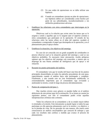 (5) En una orden de operaciones no se debe utilizar una
hipótesis.
(6) Cuando un comandante ejecuta un plan de operaciones,
sus hipótesis deben ser consideradas como hechos por
parte de sus subordinados, incondicionalmente y sin
atribuirles ponderaciones adversas.
e. Establecer las relaciones con otros comandantes que intervengan en la
operación.
Obsérvese cual es la relación que existe entre las tareas que se le
asignan a usted y aquellas que se le asignan (por el superior común) a
otros comandantes que participen en la operación. El estudio de las
relaciones entre las tareas afines en el plan del superior, ayudará al
comandante a comprender el papel que desempeña en la operación y en el
planeamiento para el apoyo mutuo.
f. Establecer la situación y los objetivos del enemigo.
En caso de ser conocida con un grado aceptable de certidumbre es
preciso observar cual es la situación general del enemigo y cual es sus
objetivos probables. Es necesario tener precaución, resulta peligroso
suponer que los objetivos del enemigo con conocidos, a menos que se
disponga de una buena cantidad de inteligencia que de apoyo a tal
situación.
g. Resumir los puntos principales del análisis.
El comandante vera que le resulta útil hacer una lista de los puntos
principales desarrollados en todos los párrafos procedentes de este paso,
especialmente cuando el análisis haya sido prolongado y complejo.
Finalmente, y aún cuando esto no esta formalmente establecido, es
extremadamente importante que el comandante siga revisando y
analizando la misión, a todo lo largo de proceso del planeamiento.
h. Puntos de comparación del paso 1.
Hay muchos errores cuyo génesis se pueden hallar en el análisis
defectuoso de este primer paso de la estimación. Si se tienen en cuenta los
siguientes puntos, con ello el comandante podrá evitar aquellas
interpretaciones erróneas más comunes.
Todos los esfuerzos de su comandante y de su estado mayor deben
ir orientados a la misión. Esto únicamente se puede lograr si todos los que
participan en ella aprecian plenamente cual es la misión y su objetivo, y
no lo pierdan de vista. De no proceder de esta manera, ello traerá como
consecuencia un análisis enciclopédico que carecerá de enfoque y que
cada vez resultara más confuso a medida que avance el proceso de
planeamiento.
Hoja No. 24 de 138 hojas.
 
