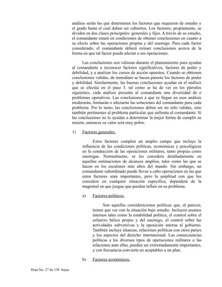 análisis serán las que determinen los factores que requieren de estudio y
el grado hasta el cual deben ser cubiertos. Los factores, propiamente, se
dividen en dos clases principales: generales y fijos. A través de su estudio,
el comandante estará en condiciones de obtener conclusiones en cuanto a
su efecto sobre las operaciones propias y del enemigo. Para cada factor
considerado, el comandante deberá extraer conclusiones acerca de la
forma en que tal factor pueda afectar a sus operaciones.
Las conclusiones son valiosas durante el planeamiento pues ayudan
al comandante a reconocer factores significativos, factores de poder y
debilidad, y a analizar los cursos de acción opuestos. Cuando se obtienen
conclusiones validas, de inmediato se hacen patente los factores de poder
y debilidad. Similarmente, las buenas conclusiones ayudan en el análisis
que se efectúa en el paso 3. tal como se ha de ver en los párrafos
siguientes, cada análisis presenta al comandante una diversidad de o
problemas operativos. Las conclusiones a que se llegue en esos análisis
moderarán, limitarán o afectarán las soluciones del comandante para cada
problema. Por lo tanto, las conclusiones deben ser no sólo validas, sino
también pertinentes al problema particular que enfrenta el comandante. Si
las conclusiones no lo ayudan a determinar la mejor forma de cumplir su
misión, entonces su valor será muy pobre.
1) Factores generales.
Estos factores cumplen un amplio campo que incluye la
influencia de las condiciones políticas, económicas y psicológicas
en la conducción de las operaciones militares, tanto propias como
enemigas. Normalmente, se les considera detalladamente en
aquellas estimaciones de alcances amplios, tales como las que se
hacen en los escalones más altos del mando. Sin embargo, un
comandante subordinado puede llevar a cabo operaciones en las que
estos factores sean importantes, pero la amplitud con que los
considere en cualquier situación especifica, dependerá de la
magnitud en que juzgue que puedan influir en su problema.
a) Factores políticos.
Son aquellas consideraciones políticas que, al parecer,
tienen que ver con la situación bajo estudio. Incluyen asuntos
internos tales como la estabilidad política, el control sobre el
esfuerzo bélico propio y del enemigo, el control sobre las
actividades subversivas y la oposición interna al gobierno.
También incluye alianzas, relaciones políticas con otros países
y los aspectos del derecho internacional. Las consecuencias
políticas a los diversos tipos de operaciones militares o las
relaciones ante ellas, pueden ser extremadamente importantes,
y con frecuencia convierte en aceptables a un plan.
b) Factores económicos.
Hoja No. 27 de 138 hojas.
 
