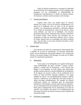 Entre los factores económicos se encuentra la capacidad
de movilización de la industria propia y la del enemigo, para
proseguir con las hostilidades; la disponibilidad de
instalaciones manufactureras; el abasto de materias primas,
las finanzas y comercio exterior, propios y del enemigo.
c) Factores psicológicos.
Figuran entre estos, una amplia gama de factores
difíciles de evaluar. Uno de los factores omnipresentes es la
moral de la población civil así como la de las fuerzas
armadas. Las características nacionales y culturales influyen
en el estado de adiestramiento, tanto de las fuerzas civiles
como militares, así como en su habilidad y los recursos
personales para resolver situaciones bajo diversas condiciones
de presión militar. Estos factores son elementos que se
encuentran en todas las situaciones militares, pero se vuelve
de interés especial para un comandante que piensa explotar
uno o mas de ellos, ya sea como elemento de poder o como
debilidad del enemigo.
2) Factores fijos.
Estos factores son sobre las características relativamente fijas
o estables de un área de operaciones. Es necesario determinar,
cuales son las limitaciones que puedan imponer a las ventajas que
ofrecen a las fuerzas propias o del enemigo. En cada caso se deben
extraer las conclusiones pertinentes.
a) Hidrografía.
Como parte de la hidrografía esta aquella información
sobre profundidades del agua, corriente y mareas, canales,
peligros y ayudas para la navegación y otros factores que
afectan a la navegación. Al hacer planes para operaciones
anfibias resulta esencial el examen detallado de los gradientes
de las playas, los accesos a éstas y de las condiciones de la
marea. Se debe presentar atención cuidadosa a las aguas
minables (es decir, a su susceptibilidad de minado o barrido
ofensivo y defensivo). Las condiciones del sonar siempre se
deben investigar cuidadosamente. Por ejemplo las mismas
condiciones pueden ser ventajosas para las operaciones
submarinas y desventajosa para las operaciones de superficie.
Así, el conocimiento de esta condición no sería únicamente un
factor para el planeamiento de las operaciones en el área en
cuestión, sino también sería factor en el establecimiento de
rutas para las fuerzas de transito (convoyes) para alejarlas del
área desfavorable.
b) El terreno y la topografía.
Hoja No. 28 de 138 hojas.
 