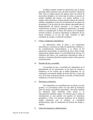 Se deben estudiar cuando las operaciones que se tienen
pensadas deben realizarse cerca de áreas terrestres o dentro de
ellas. Para el empleo preciso de algunos tipos de control de
proyectiles dirigidos y de cierto tipo de armas se necesita el
estudio detallado del terreno. Los asaltos anfibios y los
ataques sobre posiciones costeras pueden requerir de extensos
estudios topográficos acerca de la naturaleza de las playas de
desembarco y de las áreas de tierra adentro adecuadas para el
desplazamiento de fuerzas terrestres, o en cuanto a las
características de bases y aeródromos potenciales. Se deben
tomar en consideración el efecto del terreno en el transporte
terrestre acuático. Es preciso determinar la influencia de las
masas terrestres en el uso del radar. También se debe
considerar de escape y evasión de los pilotos.
c) Clima y condiciones atmosféricas.
La información sobre el clima y las condiciones
atmosféricas es necesaria en todas las operaciones militares, y
las consideraciones meteorológicas y su efecto en las
operaciones proyectadas. La presencia de nieve, hielo o bajas
temperaturas pueden afectar a la movilidad de las fuerzas. La
influencia del clima y las condiciones atmosféricas sobre la
emisión y recepción electrónica puede resultar critica para las
comunicaciones.
d) Periodos de luz y oscuridad.
Los periodos de luz y oscuridad son: importantes en el
planeamiento de las operaciones, en los tipos de cortinas a
emplearse, en los eventos que se deban programar, etc. Es
sumamente conveniente tabular las horas del orto y ocaso del
sol y de la luna, la duración del día y la noche, la duración del
crepúsculo y las fases de la luna.
e) Posiciones y distancias.
Son importantes en un problema que se refiera a un área
grande y es conveniente contar con una tabla de distancias
entre los puntos geográficos importantes. Son útiles también
las distancias tanto marítimas como aéreas y, su
representación mediante mapas. Los factores que se toman en
consideración en este párrafo son aquellos de naturaleza
geográfica o física. Los factores dinámicos de la distancia
(según relacionan con el tiempo), se consideran
posteriormente, bajo el encabezado de factores de tiempo y
espacio.
f) Líneas de transporte y abastecimiento.
Hoja No. 29 de 138 hojas.
 