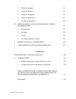 3. El plan de campaña. 81
4. El plan de bosquejo. 82
5. El plan de emergencia. 82
6. El plan de operaciones. 83
7. La orden de operaciones. 83
D. FORMATO PARA EL PLAN DE OPERACIONES Y ORDEN
DE OPERACIONES. 83
1. El encabezado. 83
2. El cuerpo. 85
3. El final. 86
4. Los anexos, apéndices y tablas. 88
E. MODIFICACIONES A LAS DIRECTIVAS. 89
F. CARACTERÍSTICAS DE UNA BUENA DIRECTIVA. 89
CAPITULO V.
SUPERVISIÓN DE LAACCIÓN PLANEADA. 108
A. INTRODUCCIÓN. 109
1. El planeamiento para la supervisión de la acción. 109
2. La supervisión de la acción durante su desarrollo. 110
TABLA COMPARATIVA DE LAAPRECIACION DEL COMAN-
DANTE EN EL PLANEAMIENTO NAVAL OPERATIVO Y EL
PLANEAMIENTO OPERATIVO AUTODIDACTA. 113
GLOSARIO. 114
Hoja No. 3 de 138 hojas.
 