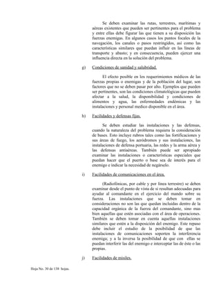 Se deben examinar las rutas, terrestres, marítimas y
aéreas existentes que pueden ser pertinentes para el problema
y entre ellas debe figurar las que tienen a su disposición las
fuerzas enemigas. En algunos casos los puntos focales de la
navegación, los canales o pasos restringidos, así como las
características similares que puedan influir en las líneas de
transporte y abasto; y en consecuencia, pueden ejercer una
influencia directa en la solución del problema.
g) Condiciones de sanidad y salubridad.
El efecto posible en los requerimientos médicos de las
fuerzas propias o enemigas y de la población del lugar, son
factores que no se deben pasar por alto. Ejemplos que pueden
ser pertinentes, son las condiciones climatológicas que pueden
afectar a la salud, la disponibilidad y condiciones de
alimentos y agua, las enfermedades endémicas y las
instalaciones y personal medico disponible en el área.
h) Facilidades y defensas fijas.
Se deben estudiar las instalaciones y las defensas,
cuando la naturaleza del problema requiera la consideración
de bases. Esto incluye rubros tales como las fortificaciones y
sus áreas de fuego, los aeródromos y sus instalaciones, las
instalaciones de defensa portuaria, las redes y la arma aérea y
las defensas antiaéreas. También puede ser apropiado
examinar las instalaciones o características especiales que
puedan hacer que el puerto o base sea de interés para el
enemigo e indicar la necesidad de negárselo.
i) Facilidades de comunicaciones en el área.
(Radiofónicas, por cable y por línea terrestre) se deben
examinar desde el punto de vista de si resultan adecuadas para
ayudar al comandante en el ejercicio del mando sobre su
fuerza. Las instalaciones que se deben tomar en
consideraciones no son las que quedan incluidas dentro de la
capacidad orgánica de la fuerza del comandante, sino mas
bien aquellas que estén asociadas con el área de operaciones.
También se deben tomar en cuenta aquellas instalaciones
similares que estén a la disposición del enemigo. Este repaso
debe incluir el estudio de la posibilidad de que las
instalaciones de comunicaciones soporten la interferencia
enemiga; y a la inversa la posibilidad de que con ellas se
puedan interferir las del enemigo e interceptar las de éste o las
propias.
j) Facilidades de misiles.
Hoja No. 30 de 138 hojas.
 
