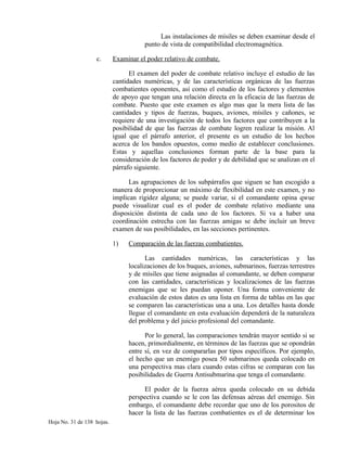 Las instalaciones de mísiles se deben examinar desde el
punto de vista de compatibilidad electromagnética.
c. Examinar el poder relativo de combate.
El examen del poder de combate relativo incluye el estudio de las
cantidades numéricas, y de las características orgánicas de las fuerzas
combatientes oponentes, así como el estudio de los factores y elementos
de apoyo que tengan una relación directa en la eficacia de las fuerzas de
combate. Puesto que este examen es algo mas que la mera lista de las
cantidades y tipos de fuerzas, buques, aviones, mísiles y cañones, se
requiere de una investigación de todos los factores que contribuyen a la
posibilidad de que las fuerzas de combate logren realizar la misión. Al
igual que el párrafo anterior, el presente es un estudio de los hechos
acerca de los bandos opuestos, como medio de establecer conclusiones.
Estas y aquellas conclusiones forman parte de la base para la
consideración de los factores de poder y de debilidad que se analizan en el
párrafo siguiente.
Las agrupaciones de los subpárrafos que siguen se han escogido a
manera de proporcionar un máximo de flexibilidad en este examen, y no
implican rigidez alguna; se puede variar, si el comandante opina qwue
puede visualizar cual es el poder de combate relativo mediante una
disposición distinta de cada uno de los factores. Si va a haber una
coordinación estrecha con las fuerzas amigas se debe incluir un breve
examen de sus posibilidades, en las secciones pertinentes.
1) Comparación de las fuerzas combatientes.
Las cantidades numéricas, las características y las
localizaciones de los buques, aviones, submarinos, fuerzas terrestres
y de mísiles que tiene asignadas al comandante, se deben comparar
con las cantidades, características y localizaciones de las fuerzas
enemigas que se les puedan oponer. Una forma conveniente de
evaluación de estos datos es una lista en forma de tablas en las que
se comparen las características una a una. Los detalles hasta donde
llegue el comandante en esta evaluación dependerá de la naturaleza
del problema y del juicio profesional del comandante.
Por lo general, las comparaciones tendrán mayor sentido si se
hacen, primordialmente, en términos de las fuerzas que se opondrán
entre sí, en vez de compararlas por tipos específicos. Por ejemplo,
el hecho que un enemigo posea 50 submarinos queda colocado en
una perspectiva mas clara cuando estas cifras se comparan con las
posibilidades de Guerra Antisubmarina que tenga el comandante.
El poder de la fuerza aérea queda colocado en su debida
perspectiva cuando se le con las defensas aéreas del enemigo. Sin
embargo, el comandante debe recordar que uno de los porositos de
hacer la lista de las fuerzas combatientes es el de determinar los
Hoja No. 31 de 138 hojas.
 