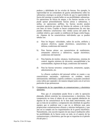 poderes y debilidades de los niveles de fuerzas. Por ejemplo, la
superioridad de un comandante de guerra antisubmarina sobre los
submarinos enemigos no anula el hecho de que la superioridad de
fuerza del enemigo se puede hallar en sus posibilidades submarinas.
En operaciones de fuerza de ataque, a las fuerzas navales se les
puede oponer primordialmente fuerzas aéreas o submarinas, o
ambas, en operaciones anfibias, las fuerzas navales pueden
encontrar oposición por parte de baterías de cañones y de mísiles
con base en tierra. Cuando se hacen comparaciones de este tipo
pueden obtenerse conclusiones más validas acerca del poder de
combate relativo, que cuando se establecen de buque contra buque,
etc. Algunas de las características individuales que se pueden
tabular son:
a) Para los buques: velocidades, radios de acción, artillería y
alcances efectivos, equipo electrónico, característica de
defensa, condiciones del material.
b) Para fuerzas aéreas: sus características de rendimiento,
armamento ofensivos y defensivos, equipo electrónico,
condiciones del material.
c) Para baterías de misiles: alcances, localizaciones, sistemas de
control, ángulos mínimos de elevación, susceptibilidad a las
contramedidas; régimen de fuego, condiciones del material.
d) Para las fuerzas terrestres: composición, armamento, equipo,
adiestramiento, etc.
La eficacia combativa del personal militar en cuanto a sus
características nacionales, experiencia en combate, moral,
entrenamiento, habilidad y espíritu combativo, se pueden considerar
como rubros por separado o de manera integral junto con el servicio
particular al que pertenezcan
2) Comparación de las capacidades en comunicaciones y electrónica
oponentes.
Para que el comandante pueda llevar a cabo la operación
planeada, deberá controlar las comunicaciones y electrónica. Esta
comparación no tiene el objeto de ser una segunda tabulación de
algunas de las características de la lista dada anteriormente, sino
que se trata de un análisis y comparación más detallado de aquellos
equipos que se pudieran usar o que no se debieran usar, para
proporcionar comunicaciones eficaces y máxima inteligencia, y que
aun así se cumpla con los requerimientos de la guerra electrónica.
Naturalmente, esta sección requiere de una mayor meditación sobre
las posibilidades de la fuerza como un todo, en el aspecto de las
comunicaciones y electrónica, que las que se requerían en el párrafo
(9) del paso 2.
Hoja No. 32 de 138 hojas.
 