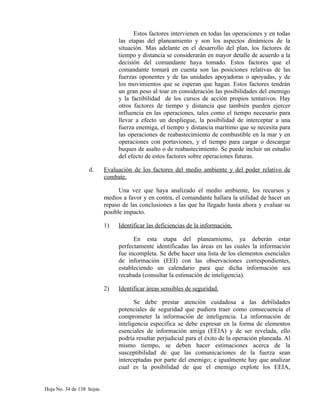 Estos factores intervienen en todas las operaciones y en todas
las etapas del planeamiento y son los aspectos dinámicos de la
situación. Mas adelante en el desarrollo del plan, los factores de
tiempo y distancia se considerarán en mayor detalle de acuerdo a la
decisión del comandante haya tomado. Estos factores que el
comandante tomará en cuenta son las posiciones relativas de las
fuerzas oponentes y de las unidades apoyadoras o apoyadas, y de
los movimientos que se esperan que hagan. Estos factores tendrán
un gran peso al toar en consideración las posibilidades del enemigo
y la factibilidad de los cursos de acción propios tentativos. Hay
otros factores de tiempo y distancia que también pueden ejercer
influencia en las operaciones, tales como el tiempo necesario para
llevar a efecto un despliegue, la posibilidad de interceptar a una
fuerza enemiga, el tiempo y distancia marítimo que se necesita para
las operaciones de reabastecimiento de combustible en la mar y en
operaciones con portaviones, y el tiempo para cargar o descargar
buques de asalto o de reabastecimiento. Se puede incluir un estudio
del efecto de estos factores sobre operaciones futuras.
d. Evaluación de los factores del medio ambiente y del poder relativo de
combate.
Una vez que haya analizado el medio ambiente, los recursos y
medios a favor y en contra, el comandante hallara la utilidad de hacer un
repaso de las conclusiones a las que ha llegado hasta ahora y evaluar su
posible impacto.
1) Identificar las deficiencias de la información.
En esta etapa del planeamiento, ya deberán estar
perfectamente identificadas las áreas en las cuales la información
fue incompleta. Se debe hacer una lista de los elementos esenciales
de información (EEI) con las observaciones correspondientes,
estableciendo un calendario para que dicha información sea
recabada (consultar la estimación de inteligencia).
2) Identificar áreas sensibles de seguridad.
Se debe prestar atención cuidadosa a las debilidades
potenciales de seguridad que pudiera traer como consecuencia el
comprometer la información de inteligencia. La información de
inteligencia especifica se debe expresar en la forma de elementos
esenciales de información amiga (EEIA) y de ser revelada, ello
podría resultar perjudicial para el éxito de la operación planeada. Al
mismo tiempo, se deben hacer estimaciones acerca de la
susceptibilidad de que las comunicaciones de la fuerza sean
interceptadas por parte del enemigo; e igualmente hay que analizar
cual es la posibilidad de que el enemigo explote los EEIA,
Hoja No. 34 de 138 hojas.
 