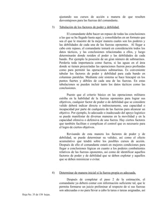 ajustando sus cursos de acción a manera de que resulten
desventajosos para las fuerzas del comandante.
3) Tabulación de los factores de poder y debilidad.
El comandante debe hacer un repaso de todas las conclusiones
a las que se ha llegado hasta aquí, y consolidarlas en un formato que
sea el que le muestre de la mejor manera cuales son los poderes y
las debilidades de cada una de las fuerzas oponentes. Al llegar a
cabo este repaso, el comandante tomará en consideración todos los
datos tácticos, y las conclusiones relacionadas a ellos, y luego
determinarán donde residen el poder y las debilidades de cada
bando. Por ejemplo la posesión de un gran número de submarinos.
Perdería toda importancia como fuerza, si las aguas en el área
donde se tienen proyectadas las operaciones fueron poco profundas
como para permitir las operaciones submarinas. Es conveniente
tabular los factores de poder y debilidad para cada bando en
columnas paralelas. Mediante este sistema se hace hincapié en los
puntos fuertes y débiles de cada una de las fuerzas. En estas
tabulaciones se pueden incluir tanto los datos tácticos como las
conclusiones.
Puesto que el criterio básico en las operaciones militares
estriba en la habilidad de la fuerzas oponentes para lograr sus
objetivos, cualquier factor de poder o de debilidad que se considere
valido deberá indicar directa o indirectamente, una capacidad o
incapacidad por parte de cualquiera de las fuerzas para alcanzar un
objetivo. Por ejemplo, lo adecuado o inadecuado del apoyo logístico
se puede manifestar de diversas maneras en la movilidad y en la
capacidad ofensiva o defensiva de una fuerza. Hay ciertos factores
que también facilitan o complican el control que es necesario para
el logro de ciertos objetivos.
Revisando de esta manera los factores de poder y de
debilidad, se puede determinar su validez, así como el efecto
acumulativo que tendrá sobre los posibles cursos de acción.
Después de ello el comandante estará en mejores condiciones para
llegar a conclusiones lógicas en cuanto a los poderes combatientes
relativos de las fuerzas oponentes, así como de identificar aquellos
factores de poder y de debilidad que se deben explotar y aquellos
que se deben minimizar o evitar.
4) Determinar de manera inicial si la fuerza propia es adecuada.
Después de completar el paso 2 de la estimación, el
comandante ya deberá contar con información suficiente tal, que le
permita formarse un juicio preliminar al respecto de si sus fuerzas
son adecuadas o no para llevar a cabo la tarea o tareas asignadas, así
Hoja No. 35 de 138 hojas.
 