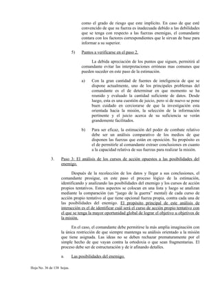como el grado de riesgo que este implícito. En caso de que esté
convencido de que su fuerza es inadecuada debido a las debilidades
que se tenga con respecto a las fuerzas enemigas, el comandante
contara con los factores correspondientes que le sirvan de base para
informar a su superior.
5) Puntos a verificarse en el paso 2.
La debida apreciación de los puntos que siguen, permitirá al
comandante evitar las interpretaciones erróneas mas comunes que
pueden suceder en este paso de la estimación.
a) Con la gran cantidad de fuentes de inteligencia de que se
dispone actualmente, uno de los principales problemas del
comandante es el de determinar en que momento se ha
reunido y evaluado la cantidad suficiente de datos. Desde
luego, esta es una cuestión de juicio, pero si de nuevo se pone
buen cuidado en cerciorarse de que la investigación esta
orientada hacia la misión, la selección de la información
pertinente y el juicio acerca de su suficiencia se verán
grandemente facilitados.
b) Para ser eficaz, la estimación del poder de combate relativo
debe ser un análisis comparativo de los medios de que
disponen las fuerzas que están en oposición. Su propósito es
el de permitirle al comandante extraer conclusiones en cuanto
a la capacidad relativa de sus fuerzas para realizar la misión.
3. Paso 3: El análisis de los cursos de acción opuestos a las posibilidades del
enemigo.
Después de la recolección de los datos y llegar a sus conclusiones, el
comandante prosigue, en este paso el proceso lógico de la estimación,
identificando y analizando las posibilidades del enemigo y los cursos de acción
propios tentativos. Estos aspectos se colocan en una lista y luego se analizan
mediante la comparación (un “juego de la guerra” mental) de cada curso de
acción propio tentativo al que tiene opcional fuerza propia, contra cada una de
las posibilidades del enemigo. El propósito principal de este análisis de
interacción es el de identificar cuál será el curso de acción propio tentativo con
el que se tenga la mayor oportunidad global de lograr el objetivo u objetivos de
la misión.
En el caso, el comandante debe permitirse la más amplia imaginación con
la única restricción de que siempre mantenga su análisis orientado a la misión
que tiene asignada. Las ideas no se deben rechazar prematuramente por el
simple hecho de que vayan contra la ortodoxia o que sean fragmentarias. El
proceso debe ser de estructuración y de ir afinando detalles.
a. Las posibilidades del enemigo.
Hoja No. 36 de 138 hojas.
 