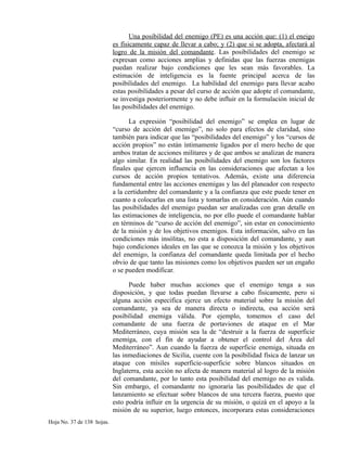 Una posibilidad del enemigo (PE) es una acción que: (1) el eneigo
es físicamente capaz de llevar a cabo; y (2) que si se adopta, afectará al
logro de la misión del comandante. Las posibilidades del enemigo se
expresan como acciones amplias y definidas que las fuerzas enemigas
puedan realizar bajo condiciones que les sean más favorables. La
estimación de inteligencia es la fuente principal acerca de las
posibilidades del enemigo. La habilidad del enemigo para llevar acabo
estas posibilidades a pesar del curso de acción que adopte el comandante,
se investiga posteriormente y no debe influir en la formulación inicial de
las posibilidades del enemigo.
La expresión “posibilidad del enemigo” se emplea en lugar de
“curso de acción del enemigo”, no solo para efectos de claridad, sino
también para indicar que las “posibilidades del enemigo” y los “cursos de
acción propios” no están íntimamente ligados por el mero hecho de que
ambos tratan de acciones militares y de que ambos se analizan de manera
algo similar. En realidad las posibilidades del enemigo son los factores
finales que ejercen influencia en las consideraciones que afectan a los
cursos de acción propios tentativos. Además, existe una diferencia
fundamental entre las acciones enemigas y las del planeador con respecto
a la certidumbre del comandante y a la confianza que este puede tener en
cuanto a colocarlas en una lista y tomarlas en consideración. Aún cuando
las posibilidades del enemigo puedan ser analizadas con gran detalle en
las estimaciones de inteligencia, no por ello puede el comandante hablar
en términos de “curso de acción del enemigo”, sin estar en conocimiento
de la misión y de los objetivos enemigos. Esta información, salvo en las
condiciones más insólitas, no esta a disposición del comandante, y aun
bajo condiciones ideales en las que se conozca la misión y los objetivos
del enemigo, la confianza del comandante queda limitada por el hecho
obvio de que tanto las misiones como los objetivos pueden ser un engaño
o se pueden modificar.
Puede haber muchas acciones que el enemigo tenga a sus
disposición, y que todas puedan llevarse a cabo físicamente, pero si
alguna acción especifica ejerce un efecto material sobre la misión del
comandante, ya sea de manera directa o indirecta, esa acción será
posibilidad enemiga válida. Por ejemplo, tomemos el caso del
comandante de una fuerza de portaviones de ataque en el Mar
Mediterráneo, cuya misión sea la de “destruir a la fuerza de superficie
enemiga, con el fin de ayudar a obtener el control del Área del
Mediterráneo”. Aun cuando la fuerza de superficie enemiga, situada en
las inmediaciones de Sicilia, cuente con la posibilidad física de lanzar un
ataque con mísiles superficie-superficie sobre blancos situados en
Inglaterra, esta acción no afecta de manera material al logro de la misión
del comandante, por lo tanto esta posibilidad del enemigo no es valida.
Sin embargo, el comandante no ignoraría las posibilidades de que el
lanzamiento se efectuar sobre blancos de una tercera fuerza, puesto que
esto podría influir en la urgencia de su misión, o quizá en el apoyo a la
misión de su superior, luego entonces, incorporara estas consideraciones
Hoja No. 37 de 138 hojas.
 