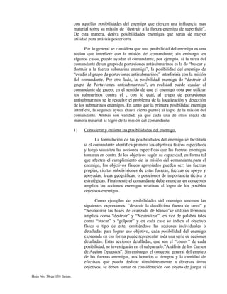 con aquellas posibilidades del enemigo que ejercen una influencia mas
material sobre su misión de “destruir a la fuerza enemiga de superficie”.
De esta manera, deriva posibilidades enemigas que serán de mayor
utilidad para análisis posteriores.
Por lo general se considera que una posibilidad del enemigo es una
acción que interfiere con la misión del comandante; sin embargo, en
algunos casos, puede ayudar al comandante, por ejemplo, si la tarea del
comandante de un grupo de portaviones antisubmarinos es la de “buscar y
destruir a la fuerza submarina enemiga”, la posibilidad del enemigo de
“evadir al grupo de portaviones antisubmarinos” interferiria con la misión
del comandante. Por otro lado, la posibilidad enemiga de “destruir al
grupo de Portaviones antisubmarinos”, en realidad puede ayudar al
comandante de grupo, en el sentido de que el enemigo opta por utilizar
los submarinos contra el , con lo cual, al grupo de portaviones
antisubmarinos se le resuelve el problema de la localización y detección
de los submarinos enemigos. En tanto que la primera posibilidad enemiga
interfiere, la segunda ayuda (hasta cierto punto) al logro de la misión del
comandante. Ambas son validad, ya que cada una de ellas afecta de
manera material al logro de la misión del comandante.
1) Considerar y enlistar las posibilidades del enemigo.
La formulación de las posibilidades del enemigo se facilitará
si el comandante identifica primero los objetivos físicos específicos
y luego visualiza las acciones especificas que las fuerzas enemigas
tomaran en contra de los objetivos según su capacidad, en forma tal
que afecten el cumplimiento de la misión del comandante.para el
enemigo, los objetivos físicos apropiados pueden ser: las fuerzas
propias, ciertas subdivisiones de estas fuerzas, fuerzas de apoyo y
apoyadas, áreas geográficas, o posiciones de importancia táctica o
estratégicas. Finalmente el comandante debe enunciar en conceptos
amplios las acciones enemigas relativas al logro de los posibles
objetivos enemigos.
Como ejemplos de posibilidades del enemigo tenemos las
siguientes expresiones: “destruir la duodécima fuerza de tarea” y
“Neutralizar las bases de avanzada de blanco”se utilizan términos
amplios como “destruir” y “Neutralizar”, en vez de palabra tales
como “atacar” o “golpear” y en cada caso se indica el objetivo
físico o tipo de este, omitiéndose las acciones individuales o
detalladas para lograr ese objetivo, cada posibilidad del enemigo
expresada en esa forma puede representar toda una serie de acciones
detalladas. Estas acciones detalladas, que son el “como “ de cada
posibilidad, se investigarán en el subparrafo:”Análisis de los Cursos
de Acción Opuestos”. Sin embargo, el concepto general del empleo
de las fuerzas enemigas, sus horarios o tiempos y la cantidad de
efectivos que pueda dedicar simultáneamente a diversas áreas
objetivos, se deben tomar en consideración con objeto de juzgar si
Hoja No. 38 de 138 hojas.
 
